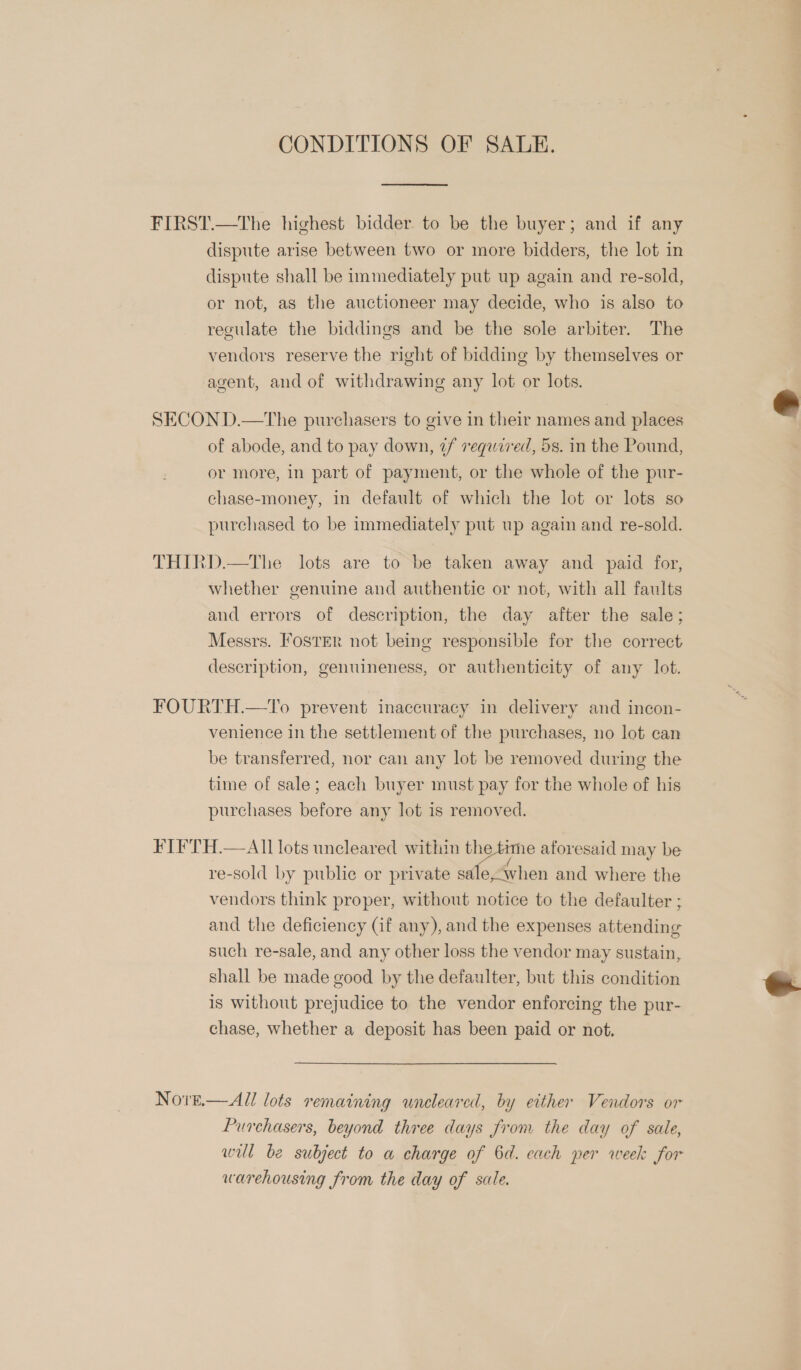 CONDITIONS OF SALE. FIRST.—The highest bidder to be the buyer; and if any dispute arise between two or more bidders, the lot in dispute shall be immediately put up again and re-sold, or not, as the auctioneer may decide, who is also to regulate the biddings and be the sole arbiter. The vendors reserve the right of bidding by themselves or agent, and of withdrawing any lot or lots. SECOND.—tThe purchasers to give in their names and places of abode, and to pay down, 7f required, 5s. in the Pound, or more, In part of payment, or the whole of the pur- chase-money, in default of which the lot or lots so purchased to be immediately put up again and re-sold. THIRD.—The lots are to be taken away and paid for, whether genuine and authentic or not, with all faults and errors of description, the day after the sale; Messrs. IosrEr not being responsible for the correct description, genuineness, or authenticity of any lot. FOURTH.—To prevent inaccuracy in delivery and incon- venience in the settlement of the purchases, no lot can be transferred, nor can any lot be removed during the time of sale; each buyer must pay for the whole of his purchases before any lot is removed. FIFTH.—All lots uncleared within the time aforesaid may be re-sold by public or private sa e, When and where the vendors think proper, without notice to the defaulter ; and the deficiency Gf any), and the expenses attending such re-sale, and any other loss the vendor may sustain, shall be made good by the defaulter, but this condition is without prejudice to the vendor enforcing the pur- chase, whether a deposit has been paid or not. NovE.—All lots remaining uneleared, by either Vendors or Purchasers, beyond three days from the day of sale, wil be subject to a charge of 6d. each per week for warehousing from the day of sale.  