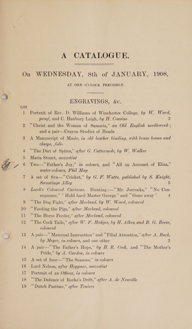  AT ONE O'CLOCK PRECISELY. ENGRAVINGS, &amp;c. Portrait of Rev. D. Williams of Winchester College, by W. Ward, proof, and C. Hanbury Leigh, by H. Cousins 2 “Christ and the Woman of Samaria,” an Old English needlework ; and a pair—Crayon Studies of Heads - A Manuscript of Music, 72 old leather binding, with brass bosses and clasps, folio “The Diet of Spires,” after G. Cattermole, by W. Walker Maria Stuart, mezzotint Two—’ Father’s Joy,” in colours, and “All on Account of Eliza,” water-colours, Phil May A set of five—‘‘Cricket,” by G. F. Watts, published by S. Knight, Sweatings Alley 5 5 6 ; 6¢ Leech’s Coloured Cartoons. Hunting :—” Mr. Jorrocks,” “No Con- . 66 sequence,” ‘Hold hard Master George” and “Gone away” 4 “The Dog Fight,” after Morland, by W. Ward, coloured “Feeding the Pigs,” after Morland, coloured | “The Horse Feeder,” after Morland, coloured “The Cock Tails,” after W. P. Hodges, by H. Alken and hk. G. Reeve, coloured . 65 . 66 eye . A pair— Maternal Instruction” and © Filial Attention,” after A. Buck, by Meyer, in colours, and one other 3 A pair—The Father’s Hope,” by H. R. Cook, and “The Mother’s Pride,” by A. Cardon, in colours A set of four—‘‘ The Seasons,” 7 colours Lord Nelson, after Hoppner, mezzotint Portrait of an Officer, 72 colours “The Defence of Rorke’s Drift,” after A. de Neuville “Dutch Pastime,” after Temers