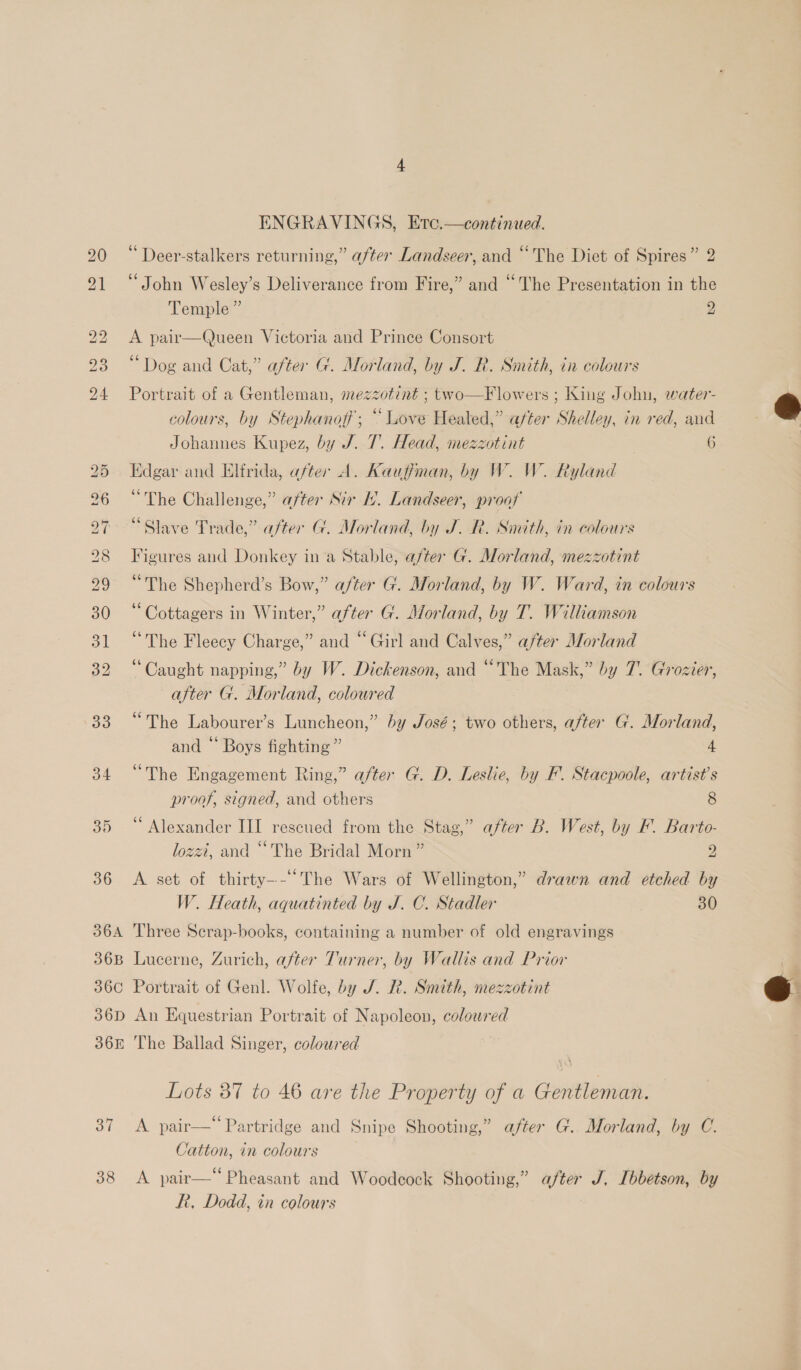 33 34 35 36 36A 36B ENGRAVINGS, Etc.—continaed. 66 . ¢ . ° Deer-stalkers returning,” after Landseer, and “The Diet of Spires” 2 ‘John Wesley’s Deliverance from Fire,” and “The Presentation in the Temple ” 2 A pair—Queen Victoria and Prince Consort “Dog and Cat,” after G. Morland, by J. R. Smith, in colours Portrait of a Gentleman, mezzotint ; two—Flowers ; King John, water- colours, by Stephanoff'; “Love Heated,” after Shelley, in red, and Johannes Kupez, by J. 7. Head, mezzotint 7 6 Edgar and Elirida, after A. Kauffman, by W. W. Ryland “The Challenge,” after Sir HL. Landseer, proof “Slave Trade,” after G. Morland, by J. R. Smith, in colours Figures and Donkey in’a Stable, after G. Morland, mezzotint “The Shepherd’s Bow,” after G. Morland, by W. Ward, in colours ‘Cottagers in Winter,” after G. Morland, by T. Williamson “The Fleecy Charge,” and “Girl and Calves,” after Morland “Caught napping,” by W. Dickenson, and “The Mask,” by 7. Grozier, after G. Morland, colowred “The Labourer’s Luncheon,” by José; two others, after G. Morland, and “ Boys fighting” 4 “The Engagement Ring,” after G. D. Leslie, by F. Stacpoole, artist’s proof, signed, and others 8 “Alexander III rescued from the Stag,” after B. West, by F. Barto- lozzi, and “The Bridal Morn” 2 A set of thirty---“The Wars of Wellington,” drawn and etched by W. Heath, aquatinted by J. C. Stadler 30 Three Scrap-books, containing a number of old engravings Lucerne, Zurich, after Turner, by Wallis and Prior 36D 365 37 38 An Equestrian Portrait of Napoleon, colowred The Ballad Singer, coloured Lots 37 to 46 are the Property of a Gentleman. A pair— Partridge and Snipe Shooting,” after G. Morland, by C. Catton, in colours A pair—“ Pheasant and Woodcock Shooting,” after J. [bbetson, by Rt, Dodd, in colours  