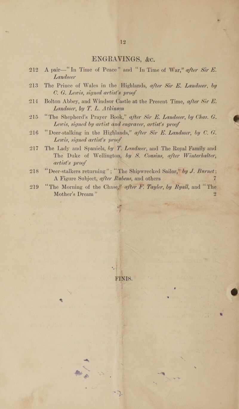 ENGRAVINGS, &amp;c. A pair—“In Time of Peace” and “In Time of War,” after Sir E. Landseer The Prince of Wales in the Highlands, after Sir H. Landseer, by C. G. Lewis, signed artist’s proof | Bolton Abbey, and Windsor Castle at the et Time, after Sir LE. Landseer, by T. L. Atkinson “The Shepherd’s Prayer Book,” after Sir E. Landseer, by Chas. G. Lewis, signed by artist and engraver, artists proof “Deer-stalking in the Highlands,” after Sir EF. Landseer, by C. G Lewis, signed artist’s proof The Lady and Spaniels, by 7. Landseer, and The Royal Family and The Duke of Wellington, by S. Cousins, after Winterhalter, artist's proof “Deer-stalkers returning” ; “The Shipwrecked Sailor,” by J. Burnet; A Figure Subject, after Rubens, and others | 7 “The Morning of the Chaseg after F. Tayler, by Ryall, and “‘The Mother’s Dream” 3 2  * I  