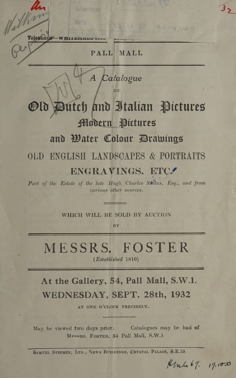 ban , Jf : 4 Te ho Wniiocnnw y PALL, MALL    itch nd Stalian Pictures Modern Pictures and Water Colour Drawings OLD ENGLISH LANDSCAPES &amp; PORTRAITS ENGRAVINGS. ETC? Part of the Estate of. the late Hugh Charles Stokes, Esq., and from various other sources. Bld —_  WHICH WILL BE SOLD BY AUCTION BY MESSRS. FOSTER (Established 1810)   At the Gallery, 54, Pall Mall, S.W.1. WEDNESDAY, SEPT. 28th, 1932 AT ONE O’CLOCK PRECISELY, May be viewed two days prior. Catalogues may be had of Mrssrs. Foster, 54 Pal! Mall, S.W.1 ee ee a ee Samur. SterHen, Lrp., News Buripines, Crystat Parace, 8.E.19. Mth 67. (4.102