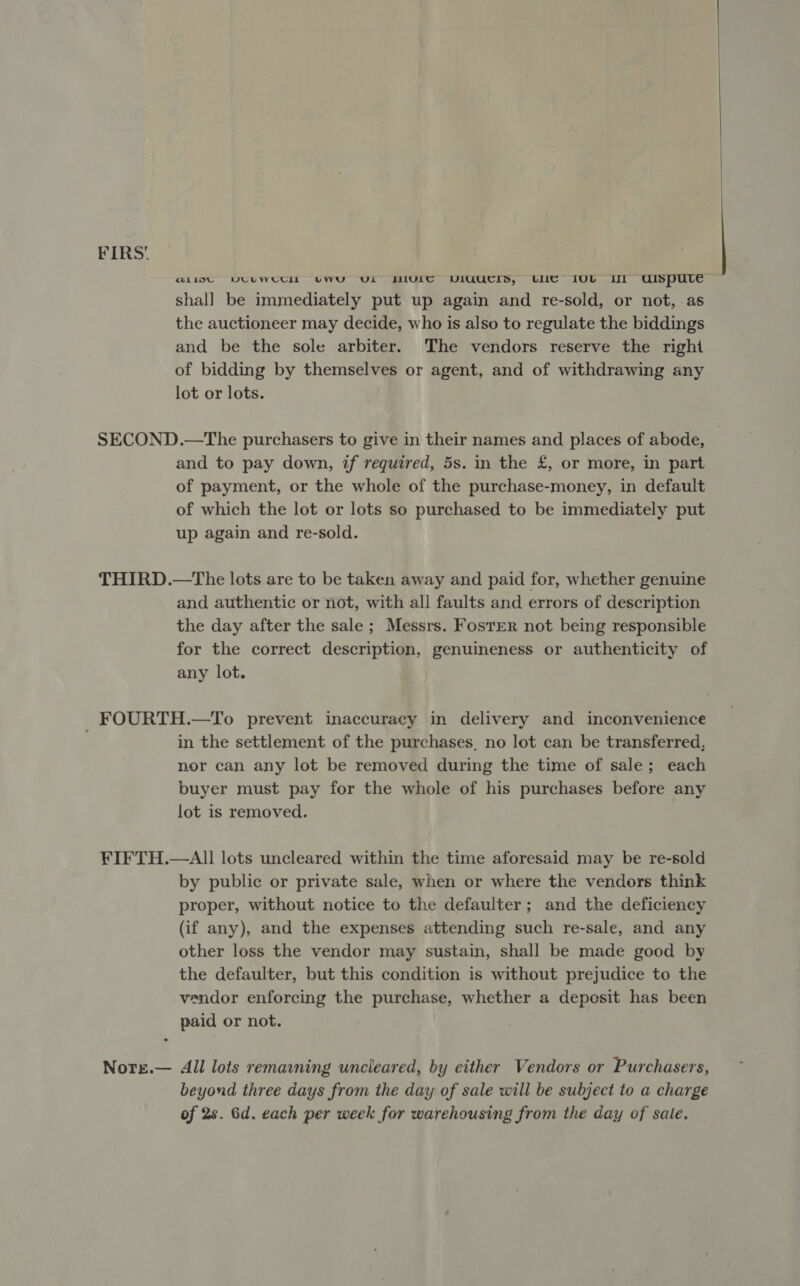 @LiI9U VUUWUCIL UWU Ui ULC VIUUCIS, LUC OL Il UISpute shal] be immediately put up again and re-sold, or not, as the auctioneer may decide, who is also to regulate the biddings and be the sole arbiter. The vendors reserve the right of bidding by themselves or agent, and of withdrawing any lot or lots. SECOND.—The purchasers to give in their names and places of abode, and to pay down, if required, 5s. in the £, or more, in part of payment, or the whole of the purchase-money, in default of which the lot or lots so purchased to be immediately put up again and re-sold. THIRD.—The lots are to be taken away and paid for, whether genuine and authentic or not, with all faults and errors of description the day after the sale; Messrs. Foster not being responsible for the correct description, genuineness or authenticity of any lot. FOURTH.—To prevent inaccuracy in delivery and inconvenience in the settlement of the purchases, no lot can be transferred, nor can any lot be removed during the time of sale; each buyer must pay for the whole of his purchases before any lot is removed. FIFTH.—AI]I lots uncleared within the time aforesaid may be re-sold by public or private sale, when or where the vendors think proper, without notice to the defaulter; and the deficiency (if any), and the expenses attending such re-sale, and any other loss the vendor may sustain, shall be made good by the defaulter, but this condition is without prejudice to the vendor enforcing the purchase, whether a deposit has been paid or not. Nore.— All lots remaaning uncleared, by either Vendors or Purchasers, beyond three days from the day of sale will be subject to a charge of 2s. 6d. each per week for warehousing from the day of sale. 