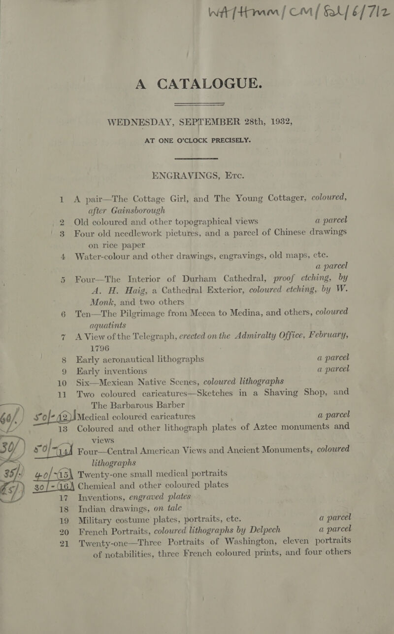 A CATALOGUE. WEDNESDAY, SEPTEMBER 28th, 1932, AT ONE O’CLOCK PRECISELY. ENGRAVINGS, Etc. 1 A pair—The Cottage Girl, and The Young Cottager, coloured, after Gainsborough 2 Old coloured and other topographical views a parcel 3 Four old needlework pictures, and a parcel of Chinese drawings on rice paper 4 Water-colour and other drawings, engravings, old maps, etc. a parcel 5 Four—The Interior of Durham Cathedral, proof etching, by A. H. Haig, a Cathedral Exterior, coloured etching, by W. Monk, and two others 6 Ten—The Pilgrimage from Mecca to Medina, and others, coloured aquatints 7 A View ofthe Telegraph, erected on the Admiralty Office, February, 1796 ; 8 Early aeronautical lithographs a parcel 9 Karly inventions a parcel 10 Six—Mexican Native Scenes, coloured lithographs 11. Two coloured caricatures—Sketches in a Shaving Shop, and ar, The Barbarous Barber Gy, } £of- 42)IMedical coloured caricatures a parcel 4% 13 Coloured and other lithograph plates of Aztec monuments and 30/) o | ya? views 5 ‘if FO sh Four—Central American Views and Ancient Monuments, coloured ge lithographs 0/~A15\ Twenty-one small medical portraits 30/- Chemical and other coloured plates  17 Inventions, engraved plates 18 Indian drawings, on tale 19 Military costume plates, portraits, etc. a parcel 20 French Portraits, coloured lithographs by Delpech a parcel 21 Twenty-one—Three Portraits of Washington, eleven portraits of notabilities, three French coloured prints, and four others