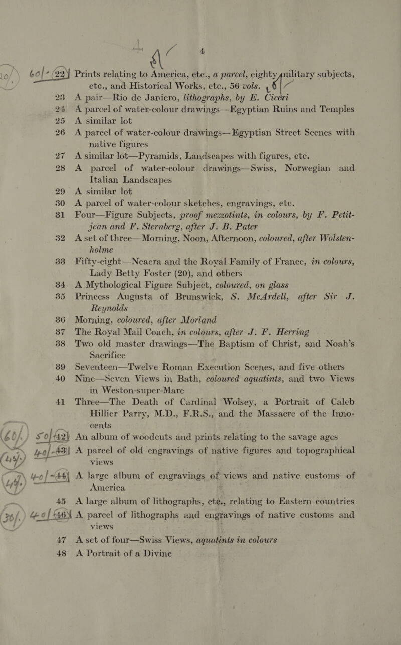   a © . Prints relating to America, etc., a parcel, eighty ¢nilitary subjects, etc., and. Historical Works, ete., 56 vols. 6 : A. pair—Rio de Janiero, lithographs, by E. Cicevi A parcel of water-colour drawings—Egyptian Ruins and Temples A similar lot A parcel of water-colour drawings— Egyptian Street Scenes with native figures A similar lot—Pyramids, Landscapes with figures, ete. A parcel of water-colour drawings—Swiss, Norwegian and Italian Landscapes A similar lot A parcel of water-colour sketches, engravings, ete. Four—Figure Subjects, proof mezzotints, in colours, by F. Petit- jean and FI’, Sternberg, after J: B. Pater A set of three—Morning, Noon, Afternoon, coloured, after Wolsten- holme Fifty-eight—Neacra and the Royal Family of France, in colours, Lady Betty Foster (20), and others A Mythological Figure Subject, coloured, on glass Princess Augusta of Brunswick, S. McArdell, after Sir J. Reynolds Morning, coloured, after Morland The Royal Mail Coach, in colours, after. J. F. Herring Two old master drawings—The Baptism of Christ, and Noah’s Sacrifice Seventeen—Twelve Roman Execution Scenes, and five others Nine—Seven, Views in Bath, coloured aquatints, and two Views in. Weston-super-Mare Three—The Death of Cardinal Wolsey, a Portrait of Caleb Hillier Parry, M.D., F.R.S., and the Massacre of the Inno- | cents SLA) Xo {42} An album of woodcuts and prints relating to the savage ages hash) yo) - 43)| A parcel of old engravings of native figures and topographical Se Y/ “a views a 4-0 y | + 44) A large album of engravings of views and native customs of ey j. AS America A large album of lithographs, ete., relating to Eastern countries views A Portrait of a Divine