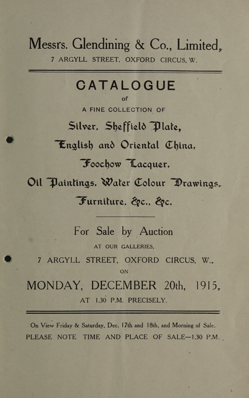 Messrs. Glendining &amp; Co., Limited, 7 ARGYLL STREET, OXFORD CIRCUS, W.   CATALOGUE of A FINE COLLECTION OF Silver, Sheffield Plate, “English and Oriental China, “Foochow Lacquer, Oil Paintings, Water Colour Drawings, “Furniture, &amp;c., &amp;e. For Sale by Auction AT OUR GALLERIES, 7 ARGYLL STREET, OXFORD CIRCUS, W., ON MONDAY, DECEMBER 20th, 1915, Ae 1.30 P.M. SRPRECISELY., On View F riday &amp; Saturday, Dec. 17th and 18th, and Morning of Sale.. PLEASE NOTE TIME AND PLACE OF SALE—1.30 P.M. .