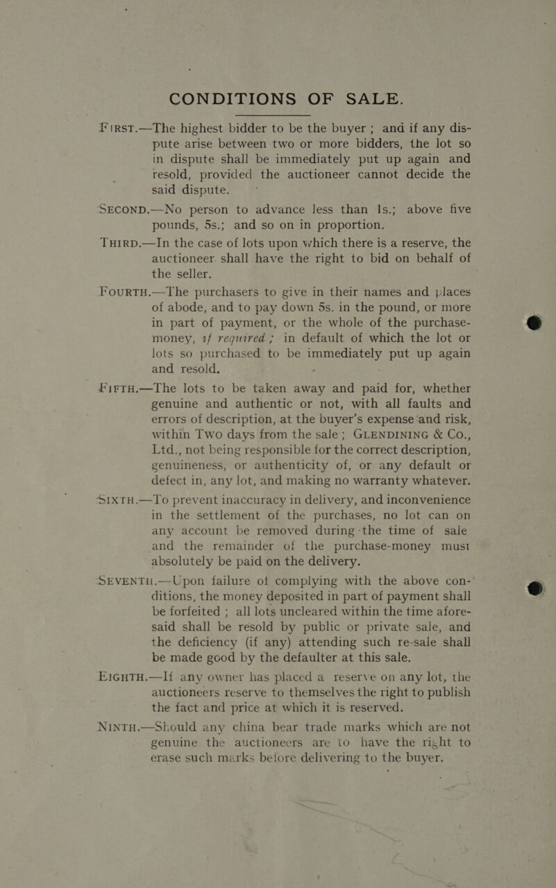 CONDITIONS OF SALE. i*irst.—The highest bidder to be the buyer; and if any dis- pute arise between two or more bidders, the lot so in dispute shall be immediately put up again and resold, provided the auctioneer cannot decide the said dispute. SECOND.—No person to advance less than ls.; above five pounds, 5s.; and so on in proportion. THIRD.—In the case of lots upon which there is a reserve, the auctioneer. shall have the right to bid on behalf of the seller. FourtTH.—The purchasers to give in their names and places of abode, and to pay down 5s. in the pound, or more in part of payment, or the whole of the purchase- money, 1/ required ; in default of which the lot or lots so purchased to be immediately put up again and resold. | firtH.—The lots to be taken away and paid for, whether genuine and authentic or not, with all faults and within Two days from the sale; GLENDINING &amp; Co., Ltd., not being responsible for the correct description, genuineness, or authenticity of, or any default or defect in, any lot, and making no warranty whatever. SixrH.—To prevent inaccuracy in delivery, and inconvenience in the settlement of the purchases, no lot can on any account be removed during the time of sale and the remainder of the purchase-money must absolutely be paid on the delivery. SEVENTH.—Upon failure of complying with the above con- ditions, the money deposited in part of payment shall be forfeited ; all lots uncleared within the time afore- said shall be resold by public or private sale, and the deficiency (if any) attending such re-sale shall be made good by the defaulter at this sale. EIGHTH.—I{ any owner has placed a reserve on any lot, the auctioneers reserve to themselves the right to publish the fact and price at which it is reserved. NiNTH.—Should any china bear trade marks which are not genuine the auctioneers are io have the right to erase such marks betore delivering to the buyer.