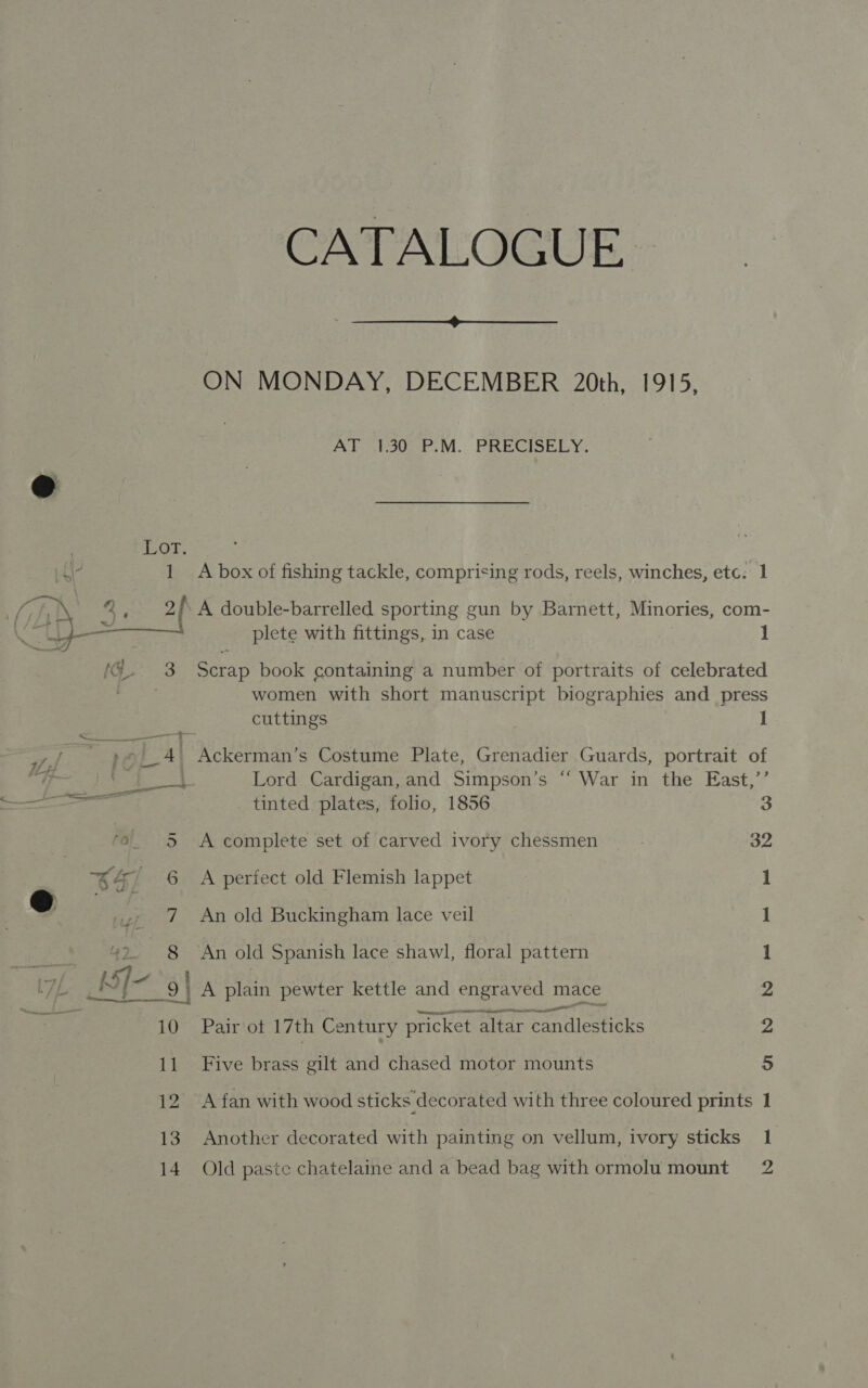 EOr. 1 CATALOGUE.  ON MONDAY, DECEMBER 20th, 1915, ALlsminouee. MV. PRECISELY. A box of fishing tackle, comprising rods, reels, winches, etc: 1 A double-barrelled sporting gun by Barnett, Minories, com- Scrap book containing a number of portraits of celebrated women with short manuscript biographies and press cuttings 1 Lord Cardigan, and Simpson’s “‘ War in the East,’’ tinted plates, folio, 1856 a A complete set of carved ivory chessmen 32 A perfect old Flemish lappet 1 An old Buckingham lace veil 1 An old Spanish lace shawl, floral pattern 1 1A ene pewter kettle and engraved mace 2 Pair ot 17th Century Drier palleetoke 2 Five Peake alt and chased motor mounts 5 A fan with wood sticks decorated with three coloured prints 1 Another decorated with painting on vellum, ivory sticks 1 Old paste chatelaine and a bead bag with ormolumount 2