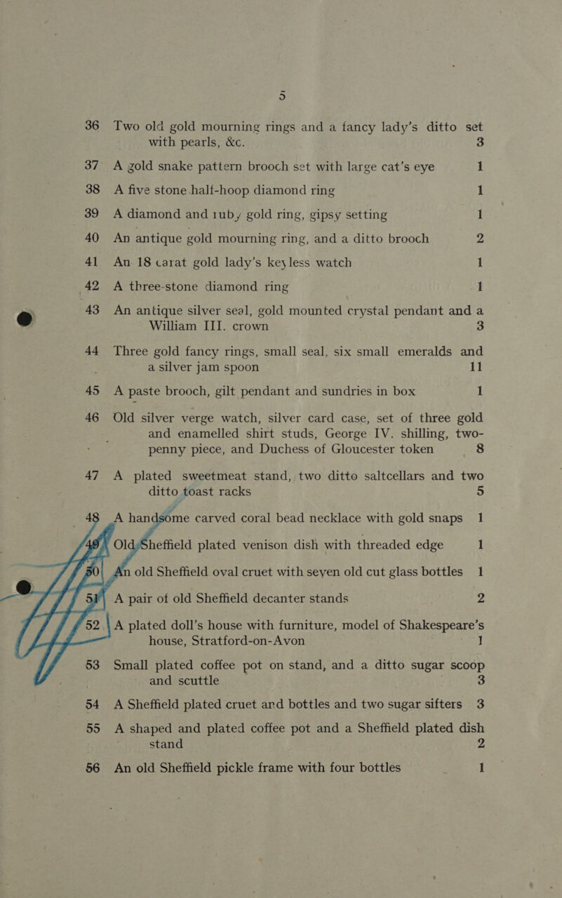  5 Two old gold mourning rings and a fancy lady’s ditto set with pearls, &amp;c. A gold snake pattern brooch set with large cat’s eye A five stone half-hoop diamond ring A diamond and 1uby gold ring, gipsy setting An antique gold mourning ring, and a ditto brooch An. 18 carat gold lady’s keyless watch On a ee) A three-stone diamond ring An antique silver seal, gold mounted crystal pendant and a Three gold fancy rings, small seal, six small emeralds and a silver jam spoon 11 A paste brooch, gilt pendant and sundries in box 1 Old silver verge watch, silver card case, set of three gold and enamelled shirt studs, George IV. shilling, two- penny piece, and Duchess of Gloucester token 8 A plated sweetmeat stand, two ditto saltcellars and two ditto toast racks 5 : some carved coral bead necklace with gold snaps. 1 Sheffield plated venison dish with threaded edge _—‘1 A plated doll’s house with formate model of Snel Speare, S house, Stratford-on-Avon ] Small plated coffee pot on stand, and a ditto sugar scoop and scuttle 3 A Sheffield plated cruet ard bottles and two sugar sifters 3 A shaped and plated coffee pot and a Sheffield plated dish stand 2 An old Sheffield pickle frame with four bottles ) 1
