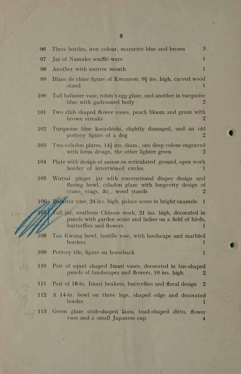 Three bottles, iron colour, mazarine blue and brown 2 Jar of Namako soufflé ware | 1 Another with narrow mouth 1 Blanc de chine figure of Kwannon, 94 ins. high, carved wood stand 1 Tall baluster vase, robin’s egg glaze, and another in turquoise blue with gadrooned body Z Two club shaped. flower vases, peach bloom and green with brown streaks 2 Turquoise blue karashishi, slightly damaged, and an old pottery figure of a dog 2 Two celadon plates, 143 ins. diam., one deep colour engraved with lotus design, the other lighter green 2 Plate with design of swisen on reticulated ground, open work border of intertwined circles Ta Wutsai ginger jar with conventional diaper design and flaring bowl, celadon glaze with longevity design of crane, stags, &amp;c., wood stands v4   alster vase, 24 ins. high, palace scene in bright'enamels 1 all jar, southern Chinese work, 21 ins. high, decorated in ~ panels with garden scene and ladies on a field of birds, butterflies and flowers | 1 Tao Kwang bowl, famille rose, with landscape and marbled borders 1 Pottery tile, figure on horseback 1 Pair of squat shaped Imari vases, decorated in fan-shaped panels of landscapes and flowers, 10 ins. high _ 2 Pair of 18-in. Imari beakers, butterflies and floral design 2 A 14-in. bowl on three legs, shaped edge and decorated border 1 Green glaze crab-shaped koro, toad-shaped ditto, flower vase and a small Japanese. cup 4 ~_/)*