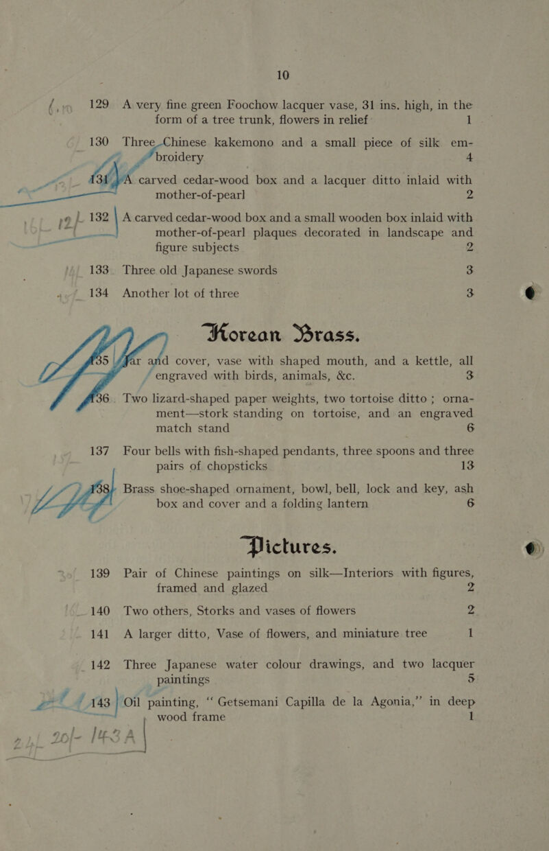 10 f 129 A very fine green Foochow lacquer vase, 31 ins. high, in the : form of a tree trunk, flowers in relief 130 Three-Chinese kakemono and a small piece of silk em- r ” broidery 132   A At * ri » Nie ~~ 4 mother-of-pearl] 2 figure subjects Three old Japanese swords Another lot of three NRorean Brass. ‘ engraved with birds, animals, &amp;c. 2 3 3 3 orma- match stand 6 pairs of chopsticks 13 box and cover and a folding lantern “Pictures. 6 framed and glazed Two others, Storks and vases of flowers 2 2 I paintings Oil painting, “‘ Getsemani Capilla de la Agonia, | wood frame 3? 5 in deep ©