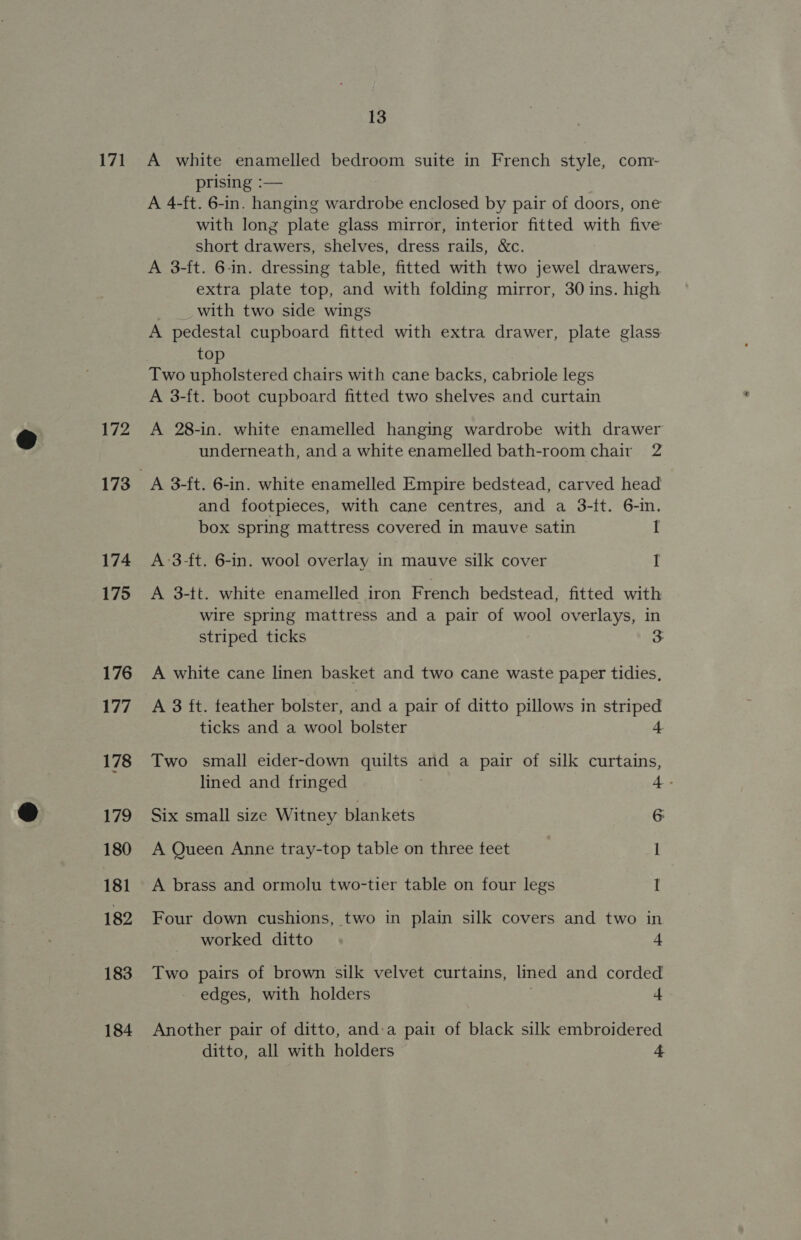 171 172 174 175 176 177 178 179 180 181 182 183 184 13 A white enamelled bedroom suite in French style, com- prising :— A 4-ft. 6-in. hanging wardrobe enclosed by pair of doors, one with long plate glass mirror, interior fitted with five short drawers, shelves, dress rails, &amp;c. A 3-ft. 6-in. dressing table, fitted with two jewel drawers, extra plate top, and with folding mirror, 30 ins. high | with two side wings A pedestal cupboard fitted with extra drawer, plate glass top Two upholstered chairs with cane backs, cabriole legs A 3-ft. boot cupboard fitted two shelves and curtain A 28-in. white enamelled hanging wardrobe with drawer underneath, and a white enamelled bath-room chair 2 A 3-ft. 6-in. white enamelled Empire bedstead, carved head and footpieces, with cane centres, and a 3-f{t. 6-in. box spring mattress covered in mauve satin I A-3-ft. 6-in. wool overlay in mauve silk cover I A 3-tt. white enamelled iron French bedstead, fitted with wire spring mattress and a pair of wool overlays, in striped ticks A white cane linen basket and two cane waste paper tidies, A 3 ft. teather bolster, and a pair of ditto pillows in striped ticks and a wool bolster 4. Two small eider-down quilts aut a pair of silk curtains, lined and fringed 4- Six small size Witney blankets 6 A Queen Anne tray-top table on three teet I A brass and ormolu two-tier table on four legs I Four down cushions, two in plain silk covers and two in worked ditto 4 Two pairs of brown silk velvet curtains, lined and corded edges, with holders 4 Another pair of ditto, and:a pair of black silk embroidered