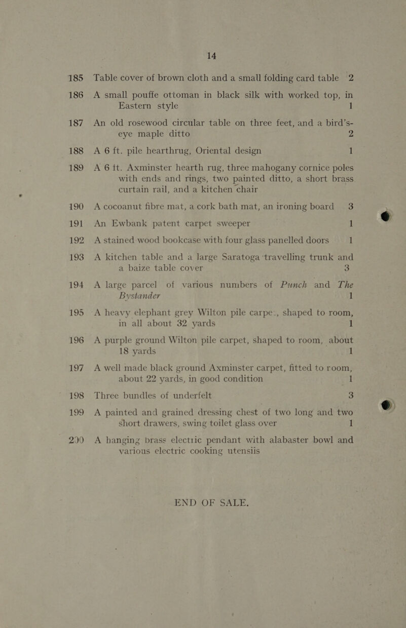 185 186 187 188 189 190 191 192 193 194 195 196 197 198 199 299 14 Table cover of brown cloth and a small folding card table 2 A small pouffe ottoman in black silk with worked top, in Eastern style An old rosewood circular table on three feet, and a bird’s- eye maple ditto 2 A 6 ft. pile hearthrug, Oriental design 1 A 6 tt. Axminster hearth rug, three mahogany cornice poles with ends and rings, two painted ditto, a short brass curtain rail, and a kitchen chair A cocoanut fibre mat, a cork bath mat, an ironing board 3 An Ewbank patent carpet sweeper 1 A stained wood bookcase with four glass panelled doors 1 A kitchen table and a large Saratoga ‘travelling trunk and a baize table cover 3 A large parcel of various numbers of Punch and The Bystander 1 A heavy elephant grey Wilton pile carpe:, shaped to room, in all about 32 yards 1 A purple ground Wilton pile carpet, shaped to room, about 18 yards 1 A well made black ground Axminster carpet, fitted to room, about 22 yards, in good condition 1 Three bundles of underfelt 3 A painted and grained dressing chest of two long and two short drawers, swing toilet glass over 1 A hanging brass electric pendant with alabaster bowl and various electric cooking utensiis END OF SALE.  
