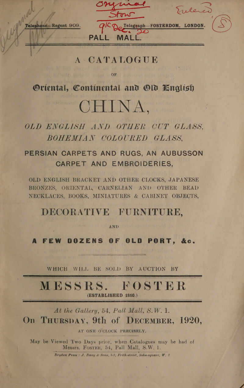 GED rslegaph | OSTERDOW. LONDON. a PALL MALL.  A CATALOGUE OF @Oriental, Continental and OD English LINAC, OLD ENGLISH AND OTHER CUT GLASS, BOHEMIAN COLOURED GLASS, PERSIAN CARPETS AND: RUGS, AN AUBUSSON CARPET AND EMBROIDERIES, OLD ENGLISH BRACKET AND OTHER CLOCKS, JAPANESE BRONZES, ORIENTAL, CARNELIAN AND OTHER BEAD NECKLACES, BOOKS, MINIATURES &amp; CABINET OBJECTS, DECORATIVE FURNITURE, AND A FEW DOZENS OF OLD PORT, &amp;e.   WHICH WILI BE SOLD BY AUCTION BY MESSRS. FOSTER (ESTABLISHED 1810.)       At the Gallery, 54, Pall Mall, S.W. 1. On THURSDAY, 9th of DECEMBER, 1920, AT ONE O CLOCK PRECISELY.  May be: ene ‘T'wo Reve prior, when Catalogues muy be had of Messrs. Foster, 54, Pall Mall, S.W. 1. Dryden Press: J. Dany &amp;: Sons, 8-9, Frith-street, Sohe-square, W. 1 