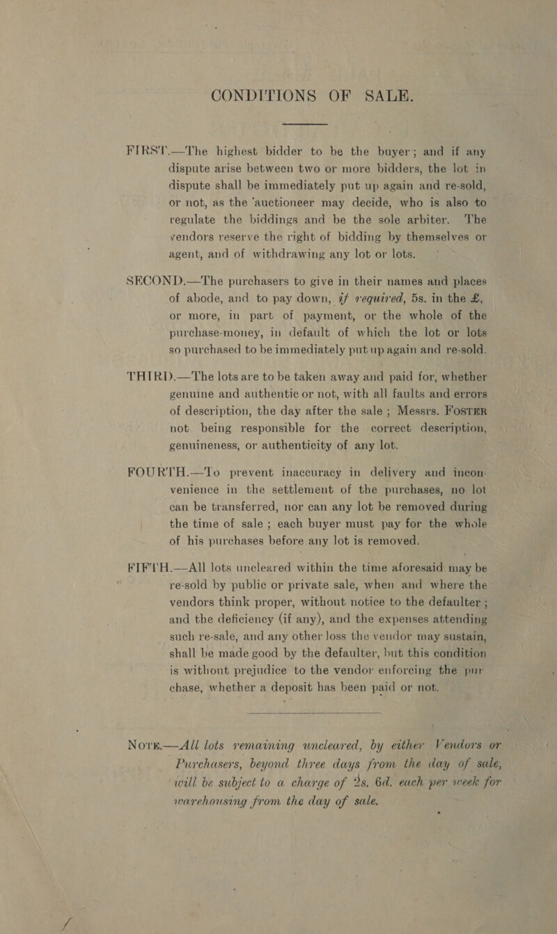 CONDITIONS OF SALE. dispute arise between two or more bidders, the lot in dispute shall be immediately put up again and re-sold, or not, as the ‘auctioneer may decide, who is also to regulate the biddings and be the sole arbiter. The vendors reserve the right of bidding by themselves or agent, and of withdrawing any lot or lots. of abode, and to pay down, 4 required, 5s. in the £, or more, in part of payment, or the whole of the purchase-money, in default of which the lot or lots so purchased to be immediately put up again and re-sold. genuine and authentic or not, with all faults and errors of description, the day after the sale ; Messrs. FOSTER not being responsible for the correct description, genuineness, or authenticity of any lot. venience in the settlement of the purchases, no lot can be transferred, nor can any lot be removed during the time of sale ; each buyer must pay for the whole of his purchases before any lot is removed. Nore,  re-sold by public or private sale, when and where the vendors think proper, without notice to the defaulter ; and the deficiency (if any), and the expenses attending such re-sale, and any other loss the vendor may sustain, shall be made good by the defaulter, but this condition is without prejudice to the vendor enforeing the pur chase, whether a deposit has been paid or not.  All lots remaining wneleared, by either Vendors or Purchasers, beyond three days from the day of sale, will be subject to a charge of 2s. 6d. each per week for warehousing from the day of sale.