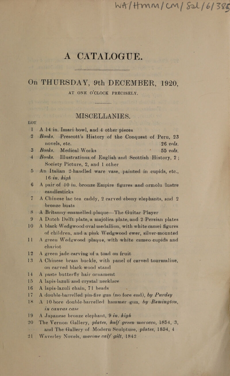 wa tm] Om] Sal / 6/3 396 A CATALOGUE. On THURSDAY, 9th DECEMBER, 1920, AT ONE O'CLOCK PRECISELY.   MISCELLANIES. LOT 1 A 14 in. Imari bowl, and 4 other pieces 2 Books. Prescott’s History of the Conquest of Peru, 23 novels, ete. , 26 vals. 3 Books. Medical Works ~— ; 55 vols. 4 Books. IWllustrations.of English and Seottish History, 2 ; Society Picture, 2, and 1 other 5 An Italian 2-handled ware vase, painted in cupids, etc., l6:an. high 6 A pair of 10 in. bronze Empire figures and-ormolu lustre eandlesticks 7 A Chinese lac tea caddy, 2 carved ebony elephants, and 2 bronze busts . 8 A Britanny enamelled -plaque—The Guitar Player 9 A Duteh Delft plate,a majoliea plate,and 2 Persian plates 10 A black Wedgwood oval medallion, with white camei figures of children, and-a pink Wedgwood ewer, silver-mounted ll A green Wedgwood plaque, with white cameo cupids and chariot 12 A green jade carving of-a toad on fruit . 13. A Chinese brass buckle, with panel of carved tourmaline, on carved black-wood stand 14 A paste butterfly hair ornament 15 A lapis-lazuli and crystal necklace 16 A lapis-lazuli chain, 71 beads 17 A double-barrelled pin-fire gun (no fore end), by Purdey 18 <A 10-bore double-barrelled hammer gun, by Remington, 1M CANVAS Case 19 A Japanese bronze elephant, 9 an. high 20 The Vernon Gallery, plates, half green morocco, 1854, 3, and The Gallery of Modern Sculpture, plates, 1854, 4 21 Waverley Novels, marone calf gilt, 1842