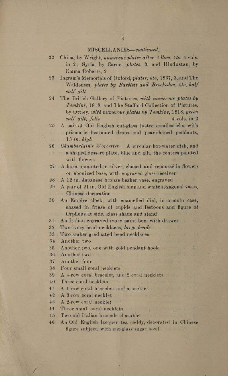 bo bo 26 4 MISCELLANIES—continued. China, by Wright, numerous plates after Allom, 4to, 4 vols. in 2; Syria, by Carne, plates, 3, and Hindustan, by Emma Roberts, 2 Ingram’s Memorials of Oxford, plates, 4¢0, 1837, 3, and The Waldenses, plates by Bartlett and Brockedon, 4to, half calf gilt — ; The British Gallery of Pictures, with numerous plates by Tomkins, 1818, and The Stafford Collection of Pictures, by Ottley, with numerous plates by Tomkins, 1818, green. calf gilt, folio 4 vols. in 2 A pair of Old English cut-glass lustre candlesticks, with prismatic festooned drops and pear-shaped pendants, 13 in. high Chamberlain’s Worcester. A circular hot-water dish, and a shaped dessert plate, blue and gilt, the centres painted with flowers A horn, mounted in silver, chased and repoussé in flowers on ebonized base, with engraved glass receiver A 12 in. Japanese bronze beaker vase, engraved A pair of 21in. Old English blue and white sexagonal vases, Chinese decoration | An Empire clock, with enamelled dial, in ormolu case, chased in frieze of cupids and festoons and figure of Orpheus at side, glass shade and stand An Italian engraved ivory paint box, with drawer Two ivory bead necklaces, large beads Two amber graduated bead necklaces Another two Another two, one with gold pendant hook Another two Another four Four small coral necklets A 4-row coral bracelet, and 2 coral necklets Three coral necklets A 4-row coral bracelet, and a necklet A 3-row coral necklet A 2-row coral necklet Three small coral necklets Two old Italian brocade chasubles An Old English lacquer tea caddy, decorated in Chinese figure subject, with cut-glass sugar howl