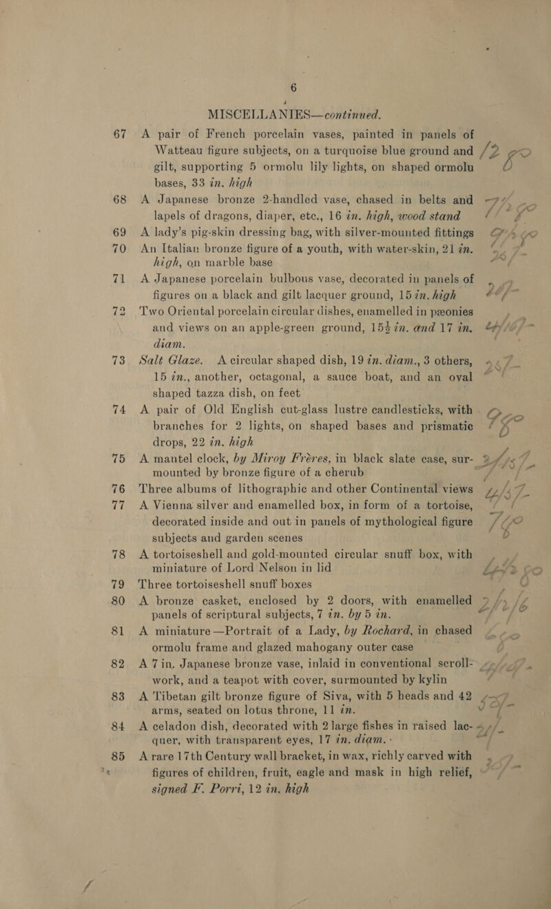 67 73 74 6 MISCELLA NIES— continued. A pair of French porcelain vases, painted in panels of Watteau figure subjects, on a turquoise blue ground and gilt, supporting 5 ormolu lily lights, on shaped ormolu bases, 33 in. high A Japanese bronze 2-handled vase, chased in belts and lapels of dragons, diaper, etc., 16 in. high, wood stand A lady’s pig-skin dressing bag, with silver-mounted fittings An Italian bronze figure of a youth, with water-skin, 21 in. high, on marble base A Japanese porcelain bulbous vase, decorated in panels of figures on a black and gilt lacquer ground, 1572. high Two Oriental porcelain circular dishes, enamelled in ponies and views on an apple-green ground, 154 7n. and 17 in. diam. Salt Glaze. A circular shaped dish, 19 ¢n. diam., 3 others, 15 in., another, octagonal, a sauce boat, and an oval shaped tazza dish, on feet branches for 2 lights, on shaped bases and prismatie drops, 22 in. high mounted by bronze figure of a cherub Three albums of lithographic and other Continental views A Vienna silver and enamelled box, in form of a tortoise, decorated inside and out in panels of mythological figure subjects and garden scenes A tortoiseshell and gold-mounted circular snuff box, with miniature of Lord Nelson in lid Three tortoiseshell snuff boxes A bronze casket, enclosed by 2 doors, with enamelled panels of scriptural subjects, 7 7m. by 5 an. A miniature —Portrait of a Lady, by Rochard, in chased ormolu frame and glazed mahogany outer case A 7 in. Japanese bronze vase, inlaid in conventional scroll- work, and a teapot with cover, surmounted by kylin A Tibetan gilt bronze figure of Siva, with 5 heads and 42 arms, seated on lotus throne, 11 én. quer, with transparent eyes, 17 zn. diam. - A rare 17th Century wall bracket, in wax, richly carved with a signed F. Porri, 12 in. high a»