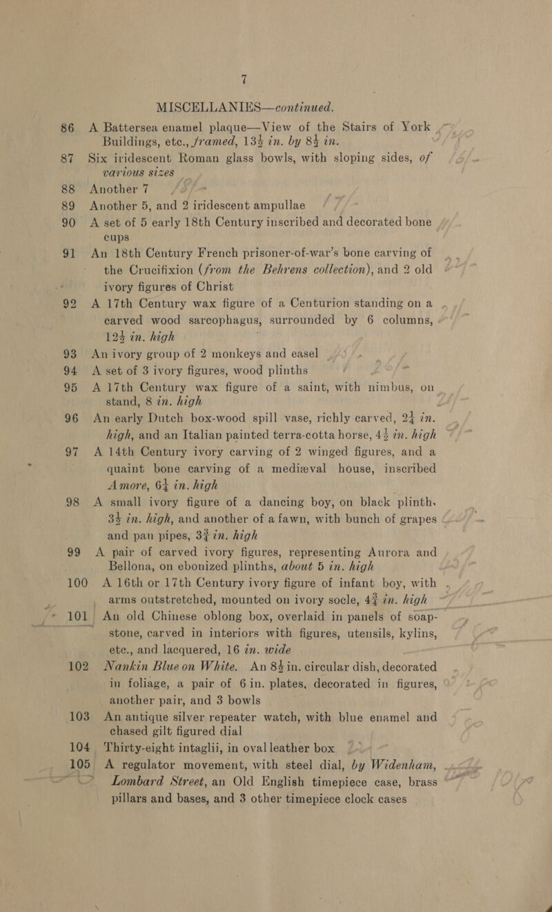 97 98 39 100 101 102 103 104 105 m X 7 MISCELLANIES—continued. A Battersea enamel plaque—View of the Stairs of York Buildings, etc., /ramed, 134 in. by 84 in. | Six iridescent Roman glass bowls, with sloping sides, of VATIOUS Sizes Another 7 Another 5, and 2 iridescent ampullae A set of 5 early 18th Century inscribed and decorated bone cups An 18th Century French prisoner-of-war’s bone carving of the Crucifixion (from the Behrens collection), and 2 old ivory figures of Christ A 17th Century wax figure of a Centurion standing on a carved wood sarcophagus, surrounded by 6 columns, 124 in. high i An ivory group of 2 monkeys and easel A set of 3 ivory figures, wood plinths A 17th Century wax figure of a saint, with nimbus, on stand, 8 in. high An early Dutch box-wood spill vase, richly carved, 24 in. high, and an Italian painted terra-cotta horse, 43 in. high A 14th Century ivory carving of 2 winged figures, and a quaint bone carving of a medieval house, inscribed Amore, 64 in. high | A small ivory figure of a dancing boy, on black plinth. 34 in. high, and another of a fawn, with bunch of grapes and pan pipes, 3¢7n. high A pair of carved ivory figures, representing Aurora and Bellona, on ebonized plinths, about 5 in. high A 16th or 17th Century ivory figure of infant boy, with . arms outstretched, mounted on ivory socle, 42 in. high ~ stone, carved in interiors with figures, utensils, kylins, ete., and lacquered, 16 in. wide Nankin Blue on White. An 84 in. circular dish, decorated in foliage, a pair of 6 in. plates, decorated in figures, another pair, and 3 bowls An antique silver repeater watch, with blue enamel and chased gilt figured dial Thirty-eight intaglii, in oval leather box A regulator movement, with steel dial, by Widenham, .. Lombard Street,an Old English timepiece case, brass
