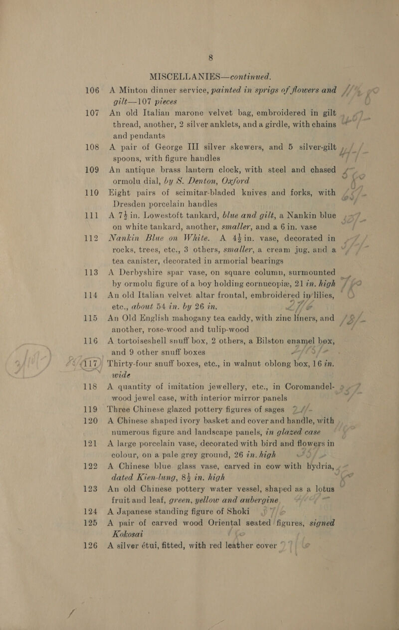 MISCELLANIES—continued. A. Minton dinner service, painted in sprigs of flowers and gilt—107 pieces An old Italian marone velvet bag, embroidered in gilt thread, another, 2 silver anklets, anda girdle, with chains and pendants A pair of George III silver skewers, and 5 silver-gilt spoons, with figure handles An antique brass lantern clock, with steel and chased ormolu dial, by S. Denton, Oxford Eight pairs of scimitar-bladed knives and forks, with Dresden porcelain handles ad Pd FZ on white tankard, another, smaller, and a 6 in. vase Nankin Blue on White. A 44in. vase, decorated in tea canister, decorated in armorial bearings A Derbyshire spar vase, on square column, surmounted by ormolu figure of a boy holding cornucopiz, 2177. high An old Italian velvet altar frontal, embroidered i in lilies, etc., about 54 in. by 26 in. wl Wij C another, rose-wood and tulip-wood A tortoiseshell snuff box, 2 others, a Bilston enamel box, and 9 other snuff boxes - TT ina wide wood jewel case, with interior mirror panels Three Chinese glazed pottery figures of sages 7 f/- A Chinese shaped ivory basket and cover and handle, with numerous figure and landscape panels, in glazed case A large porcelain vase, decorated with bird and flowers in colour, on a pale grey ground, 26 in. high uf dated Kien-lung, 84 in. high An old Chinese pottery water vessel, shaped as a lotus fruit and leaf, green, yellow and aubergine si A Japanese standing figure of Shoki : A pair of carved wood Oriental seated figures, signed Kokosai i tx A silver étui, fitted, with red mee cover ee