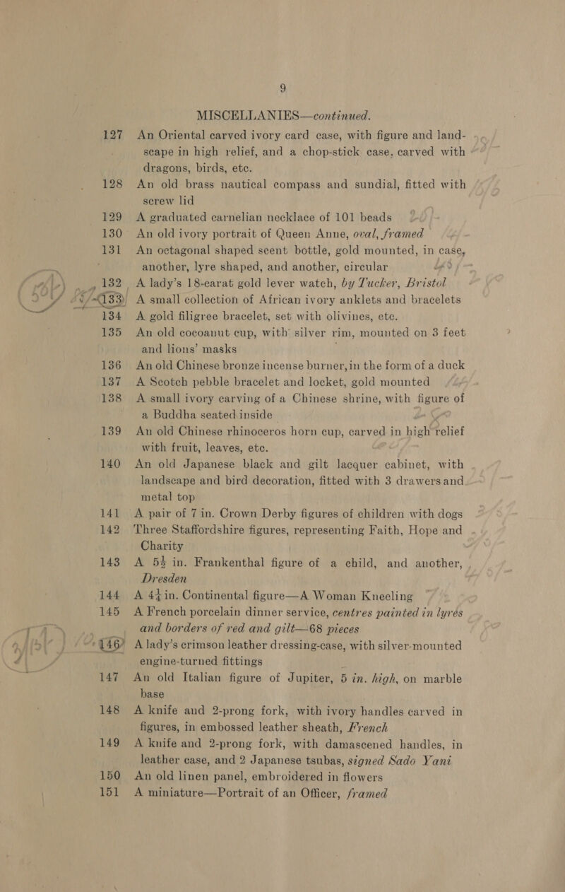 127 150 151 9 MISCELLANIES—continued. An Oriental carved ivory card case, with figure and land- scape in high relief, and a chop-stick case. carved with dragons, birds, ete. An old brass nautical compass and sundial, fitted with screw lid A graduated carnelian necklace of 101 beads An old ivory portrait of Queen Anne, oval, framed An octagonal shaped scent bottle, gold mounted, in case, another, lyre shaped, and another, circular ) A gold filigree bracelet, set with olivines, ete. An old cocoanut eup, with’ silver vim, mounted on 3 feet and lions’ masks An old Chinese bronze incense burner, in the form of a duck A Scotch pebble bracelet and locket, gold mounted A small ivory carving of a Chinese shrine, with figure of a Buddha seated inside i Au old Chinese rhinoceros horn cup, car ved i in high Relies with fruit, leaves, ete. An old Japanese black and gilt lacquer cabinet, with landscape and bird decoration, fitted with 3 drawers and metal top A pair of 7 in. Crown Derby figures of children with dogs Three Staffordshire figures, representing Faith, Hope and Charity A 5% in. Frankenthal figure of a child, and another, Dresden A 44 in. Continental figare—A Woman Kneeling A French porcelain dinner service, centres painted in lyrés and borders of red and gilt—68 pieces A lady’s crimson leather dressing-case, with silver-mounted engine-turned fittings An old Italian figure of Jupiter, 5 zn. high, on marble base A knife and 2-prong fork, with ivory handles carved in figures, in embossed leather sheath, /rench A knife and 2-prong fork, with damascened handles, in leather case, and 2 Japanese tsubas, signed Sado Yani An old linen panel, embroidered in flowers A miniature—Portrait of an Officer, framed