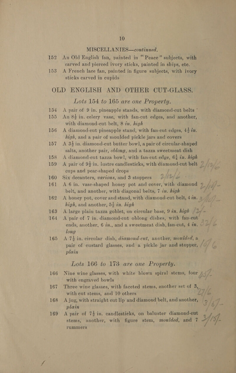 MISCELLANIES—continued. 152 An Old English fan, painted in “Peace” subjects, with carved and pierced ivory sticks, painted in ships, ete. 153 A French lace fan, painted in figure subjects, with ivory sticks carved in cupids OLD ENGLISH AND OTHER CUT-GLASS. Lots 154 to 165 are one Property. 154 A pair of 9 in. pineapple stands, with diamond-cut belts ° 155 An 84 in. celery vase, with fan-cut edges, and another, with diamond-cut belt, 8 7n. high 156 A diamond-cut pineapple stand, with fan-cut edges, 44 in. high, and a pair of moulded pickle jars and covers 157 A 34 in. diamond-cut butter bowl, a pair of circular-shaped salts, another pair, oblong, and a tazza sweetmeat dish 158 A diamond-cut tazza bowl, with fan-cut edge, 64 in. high 159 A pair of 94 in. lustre candlesticks, with diamond-cut belt ~ eups and pear-shaped drops , 160 Six decanters, various, and 3 stoppers EMO! be 161 A 6 in. vase-shaped honey pot and cover, with diamond 9 /.) belt, and another, with diagonal belts, 7 7m. high a 162 A honey pot, cover and stand, with diamond-cut belt, 47. » high, and another, 54 in. high a 163 A large plain tazza goblet, on circular base, 9 in. high » oe + 164 A pair of 7 in. diamond-cut oblong dishes, with fan-cut: ends, another, 6 7m., and a sweetmeat dish, fan-cut, 4 77. : long 165 <A 74 in. circular dish, diamond-cut, another, moulded, a pair of custard glasses, and a pickle jar and stopper, plain f Lots 166 to 173 are one Property. 166 Nine wine glasses, with white blown spiral stems, four /.. f with engraved bowls 7 167 Three wine glasses, with faceted stems, another set of 3, with cut stems, and 10 others L/ lo 168 <A jug, with straight cut lip and diamond belt, andanother, = | plain i! far’ ¢ stems, another, with figure stem, moulded, and 7 “) if 169 A pair of 74 in. candlesticks, on baluster diamond-cut tae Y- rummers /