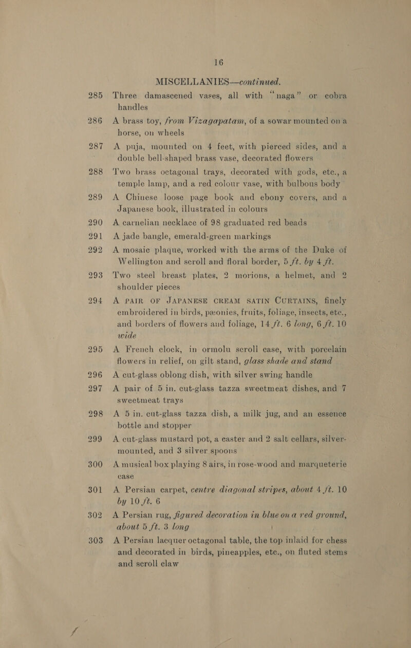 MISCELLANIES—continued. Three damascened vases, all with ‘‘naga” or cobra handles | A brass toy, from Vizagapatam, of a sowar mounted ona horse, on wheels A puja, mounted on 4 feet, with pierced sides, and a double bell-shaped brass vase, decorated flowers Two brass octagonal trays, decorated with gods, etec., a temple lamp, and a red colour vase, with bulbous body A Chinese loose page book and ebony covers, and a Japanese book, illustrated in colours A carnelian necklace of 98 graduated red beads A jade bangle, emerald-green markings A mosaic plaque, worked with the arms of the Duke of Wellington and scroll and floral border, 5 /t¢. by 4 /t. Two ‘steel breast plates, 2 morions, a helmet, and 2 shoulder pieces A PAIR OF JAPANESE CREAM SATIN CURTAINS, finely embroidered in birds, pronies, fruits, foliage, insects, etc., and borders of flowers and foliage, 14 /¢. 6 long, 6 /t. 10 wide A French clock, in ormolu scroll case, with porcelain flowers in relief, on gilt stand, glass shade and stand A ecut-glass oblong dish, with silver swing handle A pair of 5 in. cut-glass tazza sweetmeat dishes, and 7 sweetmeat trays A 5 in. eut-glass tazza dish, a milk jug, and an essence bottle and stopper A cut-glass mustard pot, a easter and 2 salt cellars, silver- mounted, and 3 silver spoons A musical box playing 8 airs, in rose-wood and marqueterie case A. Persian carpet, centre diagonal stripes, about 4 jt. 10 by 10 ft. 6 A Persian rug, figured decoration in blue ona red ground, about 5 ft. 3 long A Persian lacquer octagonal table, the top inlaid for chess and decorated in birds, pineapples, etc., on fluted stems and scroll claw