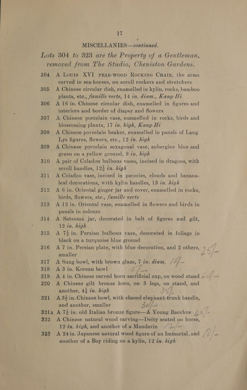 MISCELLANIES—continued. Lots 804 to 323 are the Property of a Gentleman, removed from The Studio, Cheniston Gardens. 304 A Louis XVI PEAR-woop RocKING CHAIR, the arms carved in sea-horses, on scroll rockers and stretchers 305 A Chinese circular dish, enamelled in kylin, rocks, bamboo plants, etc., famille verte, 14 in. diam., Kang-Hi 306 A 16in. Chinese circular dish, enamelled in figures and interiors and border of diaper and flowers 307 <A Chinese porcelain vase, enamelled in rocks, birds and blossoming plants, 17 in. high, Kang-Hi 308 <A Chinese porcelain beaker, enamelled in panels of Lang Lys figures, flowers, etc., 12 an. high 309 <A Chinese porcelain sexagonal vase, aubergine blue and green on a yellow ground, 9 zn. high 310 A pair of Celadon bulbous vases, incised in dragons, with scroll handles, 124 in. high 311 <A Celadon vase, incised in ponies, clouds and banana- leaf decorations, with kylin handles, 13 72. high 312 <A 6 in. Oriental ginger jar and cover, enamelled in rocks, birds, flowers, etc., famille verte 313 A 12 in. Oriental vase, enamelled in flowers and birds in panels in colours 314 A Satsuma. jar, decorated in belt of figures and gilt, 12 in. high 315 <A 74 in. Persian bulbous vase, decorated in foliage in black on a turquoise blue ground 316 <A 7 in. Persian plate, with blue decoration, and 2 others, smaller 317 A Sung bowl, with brown glaze, 7 in. diam. 318 <A 3 in. Korean bowl 319 A 4 in. Chinese carved horn Pa Pet cup, on wood stand 320 A Chinese gilt bronze koro, on 3 legs, on stand, and another, 44 in. high : 321 A34in.Chinese bowl, with chased elepaant drunk handle, and another, smaller 4. 3214 A 7% in. old Italian bronze figure—A Thane Bacchus / 322 A Chinese natural wood carving—Deity seated on horse, 12 in. high, and another of a Mandarin 323 A 24in. Japanese natural wood figure of an Immortal, and _ , another of a Boy riding on a kylin, 12 in. high