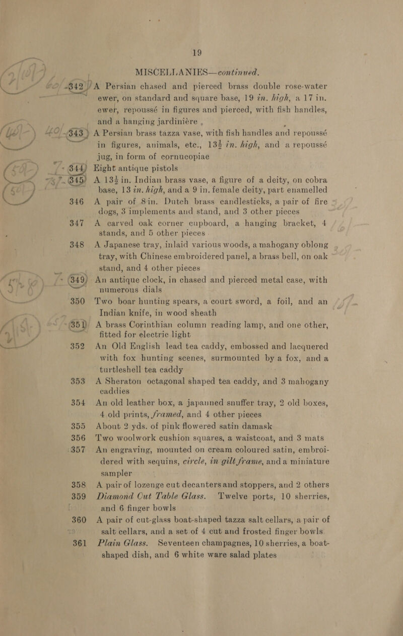 360 361 19 MISCELLA NIES—continued. ewer, on standard and square base, 19 in. high, a 17 in. ew rer, repoussé in figures and pierced, with fish handles, and a hanging jardiniére , >» A Persian brass tazza vase, with fish handles wed repoussé in figures, 13% jug, in form of cornucopiae Hight antique pistols animals, etc., in. high, and a repoussé A 13% in. Indian brass vase, a figure of a deity, on cobra base, 13 2n. high, and a 9 in. female deity, part enamelled A pair of 8in. Dutch brass candlesticks, a pair of fire dogs, 3 implements and stand, and 3 other pieces A carved oak corner cupboard, a hanging bracket, 4 stands, and 5 other pieces - A Japanese tray, inlaid various woods, a mahogany oblong tray, with Chinese embroidered panel, a brass bell, on oak stand, and 4 other pieces numerous dials Two boar hunting spears, a court sword, a foil, Indian knife, in wood sheath A brass Corinthian column reading lamp, and one other, fitted for electric light An Old English lead tea caddy, embossed and lacquered with fox hunting scenes, surmounted = a fox, anda turtleshell tea caddy A Sheraton octagonal shaped tea caddy, and 3 mahogany caddies An old leather box, a japanned snuffer tray, 4 old prints, framed, and 4 other pieces About 2 yds. of pink flowered satin damask Two woolwork cushion squares, a waistcoat, and 3 mats An engraving, mounted on cream coloured satin, embroi- dered with sequins, circle, in gilt frame, anda miniature sampler and an 2 old boxes, 2 others Twelve ports, 10 sherries, A pair of lozenge cut decanters and stoppers, and Diamond Cut Table Glass. and 6 finger bowls A pair of cut-glass boat-shaped tazza salt cellars, a pair of salt cellars, and a set of 4 cut and frosted finger bowls Plain Glass. Seventeen champagnes, 10 sherries, a boat-