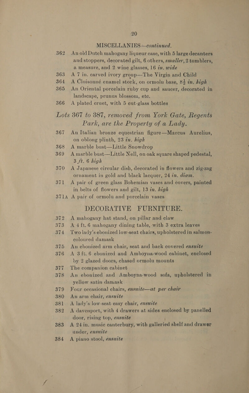 366 An old Dutch mahogany liqueur case, with 5 large decanters and stoppers, decorated gilt, 6 others, smaller, 2 tumblers, a measure, and 2 wine glasses, 16 7”. wide A 7 in. carved ivory group— The Virgin and Child A Cloisonné enamel stork, on ormolu base, 84 2n. high An Oriental porcelain ruby cup and saucer, decorated in landscape, prunus blossom, ete. A plated cruet, with 5 cut-glass bottles 367 Park, are the Property of a Lady. An Italian bronze equestrian figure—Marcus Aurelius, on oblong plinth, 23 in. high A marble bust—Little Snowdrop A marble bust—Little Nell, on oak square shaped pedestal, 3 ft. 6 high A Japanese circular dish, decorated in flowers and zig-zag ornament in gold and black lacquer, 24 72. diam. A pair of green glass Bohemian vases and covers, painted in belts of flowers and gilt, 13 in. high A pair of ormolu and porcelain vases DECORATIVE FURNITURE. A mahogany hat stand, on pillar and claw A 4ft.6 mahogany dining table,:-with 3 extra leaves Two lady’s ebonized low-seat chairs, upholstered in salmon- coloured damask An ebonized arm chair, seat and back covered ensuite A 3 ft.6 ebonized and Amboyna-wood cabinet, enclosed by 2 glazed doors, chased ormolu mounts The companion cabinet An ebonized and Amboyna-wood sofa, upholstered in yellow satin damask Four occasional chairs, ensucte—at per chair An arm chair, ensuite A lady’s low-seat easy chair, ensucte A davenport, with 4 drawers at sides enclosed by panelled door, rising top, ensuzte A 24in. music canterbury, with ane al shelf and drawer under, ensuite A piano stool, ensuite