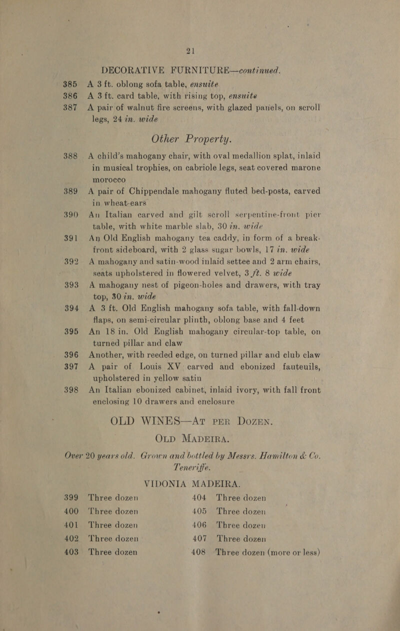 385 386 387 388 Over 399 400 401 402 21 DECORATIVE FURNITU RE—continued. A 3 ft. oblong sofa table, ensuzte A 3 ft. card table, with rising top, ensuzte A pair of walnut fire screens, with glazed panels, on scroll legs, 24 in. wide Other Property. A child’s mahogany chair, with oval medallion splat, inlaid in musical trophies, on cabriole legs, seat covered marone morocco A pair of Chippendale mahogany fluted bed-posts, carved in wheat-ears An Italian carved and gilt scroll serpentine-front pier table, with white marble slab, 30 2. wide An Old English mahogany tea caddy, in form of a break- front sideboard, with 2 glass sugar bowls, 17 in. wide seats upholstered in flowered velvet, 3 /¢. 8 wide A mahogany nest of pigeon-holes and drawers, with tray top, 30 2n. wide A 3 ft. Old English mahogany sofa table, with fall-down flaps, on semi-circular plinth, oblong base and 4 feet An 18 in. Old English mahogany circular-top table, on turned pillar and claw Another, with reeded edge, on turned pillar and club claw A pair of Louis XV carved and ebonized fauteuils, upholstered in yellow satin An Italian ebonized cabinet, inlaid ivory, with fall front enclosing 10 drawers and enclosure OLD WINES—AT PER DozeEn. OLD MADEIRA. 20 years old. Grown and bottled by Messrs. Hamilton &amp; Co. Teneriffe. VIDONIA MADEIRA. Three dozen 404 Three dozen Three dozen 405 Three dozen Three dozen 406 ‘Three dozeu Three dozen 407 Three dozen