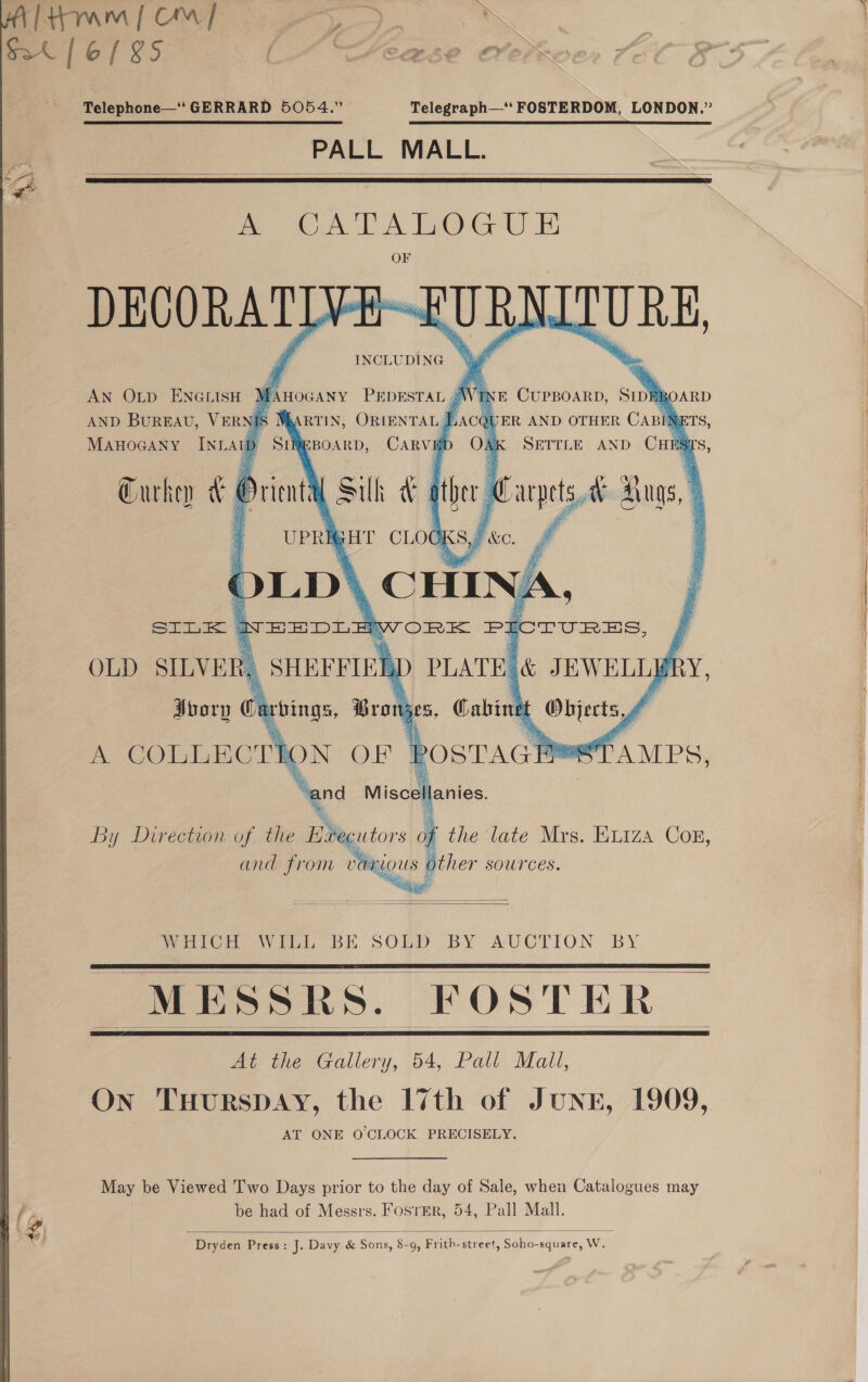  PA Telephone—‘‘ GERRARD 5054.” Telegraph—-‘*‘ FOSTERDOM, LONDON.”  PALL MALL.   A Sigal tema DEVORATD FURN INCLUDING “MJ AN Outp ENGLISH } AND BUREAU, VERN MAHOGANY INL AU TURE fAirocany PEDESTAL Wnt Curpoarp, Sint 30ARD ARTIN, ORIENTAL § he JER AND OTHER Can ETS, = BOARD, CARVE ; AK SETTLE AND CHES ars,             SILK | OLD SILVER) oory Carvings, Wranjes | Gabin mer A COLLECTK i ON OF “Rostacl eos A MPS,       MESSRS. FOSTER, At the Gallery, 54, Pall Mall, On THurRSDAY, the 17th of JunE, 1909, AT ONE O'CLOCK PRECISELY.  May be Viewed Two Days prior to the day of Sale, when Catalogues may be had of Messrs. FosrEr, 54, Pall Mall.  Dryden Press: J. Davy &amp; Sons, 8-9, Frith-street, Soho-square, W.