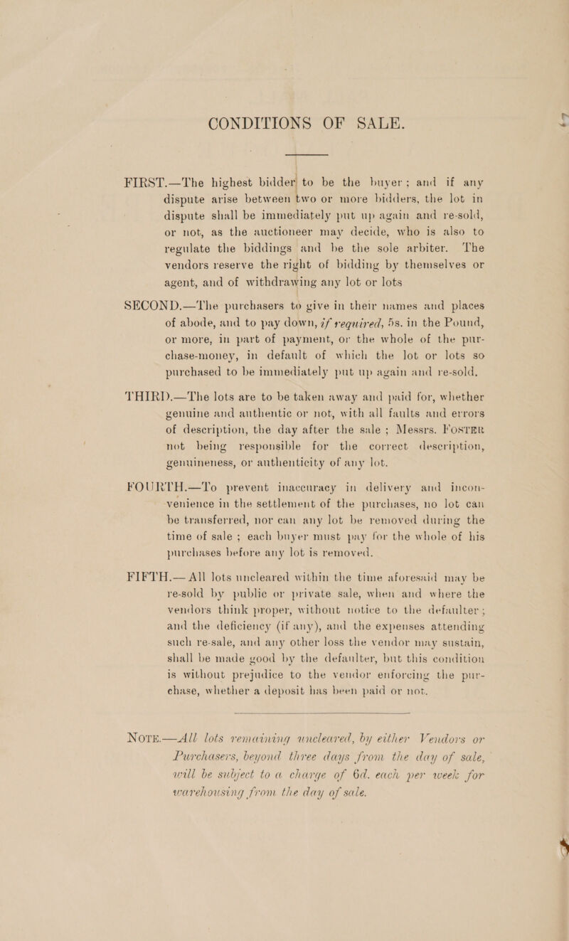 CONDITIONS OF SALE. FIRST.—The highest bidder to be the buyer; and if any dispute arise between two or more bidders, the lot in dispute shall be immediately put up again and re-sold, or not, as the auctioneer may decide, who is also to regulate the biddings and be the sole arbiter. The vendors reserve the right of bidding by themselves or agent, and of withdrawing any lot or lots SECOND.—The purchasers to give in their names and _ places of abode, and to pay down, 7f required, 5s. in the Pound, or more, in part of payment, or the whole of the pur- chase-money, in default of which the lot or lots so purchased to be immediately put up again and re-sold, THIRD.—The lots are to be taken away and paid for, whether genuine and authentic or not, with all faults and errors of description, the day after the sale ; Messrs. !osrer not being responsible for the correct deseription, genuineness, or authenticity of any lot. FOURTH.—To prevent inaccuracy in delivery and incon- venience in the settlement of the purchases, no lot can be transferred, nor can any lot be removed during the time of sale ; each buyer must pay for the whole of his purchases before any lot is removed, FIFTH.— All lots uncleared within the time aforesaid may be re-sold by public or private sale, when and where the vendors think proper, without notice to the defaulter ; and the deficiency (if any), and the expenses attending such re-sale, and any other loss the vendor may sustain, shall be made good by the defaulter, but this condition is without prejudice to the vendor enforcing the pur- chase, whether a deposit has been paid or not.  NOTE.  All lots remaining wneleared, by either Vendors or Purchasers, beyond three days from the day of sale, will be subject to a charge of 6d. each per week for warehousing from the day of sale. ‘7