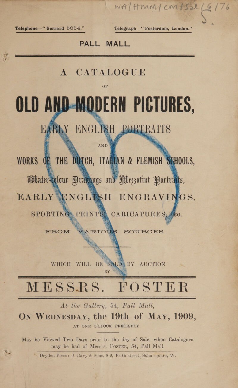 ee ee ea ores —s &gt; _— Pe wire Oe ——  Telephone—‘‘ Gerrard 5054.” Telegraph—* Fosterdom, London.” PALL MALL.  A CATALOGUE   AUCTION  BES by. * MESSRS. FOSTER. At the Gallery, 54, Pall Mall, ON WEDNESDAY, the 19th of May, 1909, AT ONE O'CI.OCK PRECISELY. WHICH WILL       May be Viewed ‘I'wo Days prior to the day of Sale, when Catalogues may be had of Messrs. Fosrrer, 54, Pall Mall. “ Dryden Press: J. Davy &amp; Sons, 8-9, Frith-street, Soho-squate, W.  