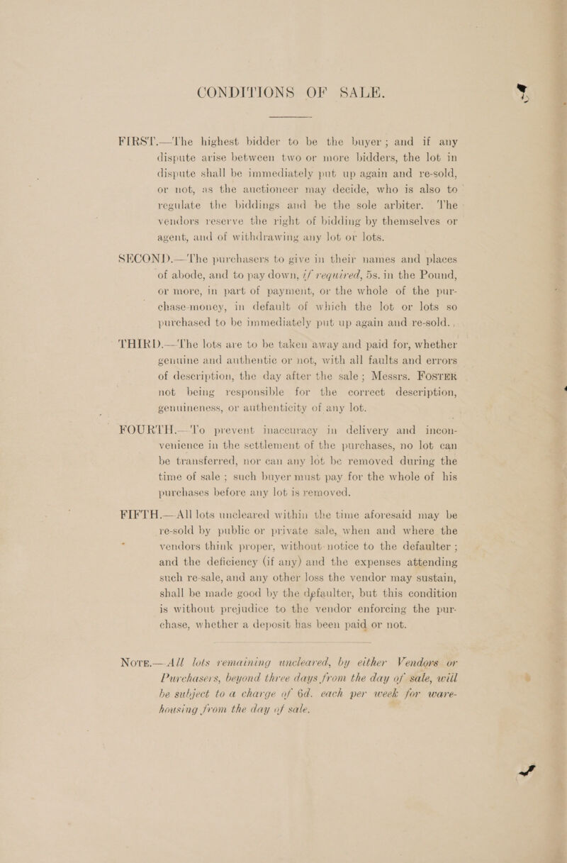 CONDITIONS OF SALE. FIRST.—tThe highest bidder to be the buyer; and if any dispute arise between two or more bidders, the lot in dispute shall be immediately put up again and re-sold, vendors reserve the right of bidding by themselves or agent, and of withdrawing any lot or lots. SECOND.—The purchasers to give in their names and places or more, in part of payment, or the whole of the pur- chase-money, in default of which the lot or lots so purchased to be immediately put up again and re-sold. , THIRD.—The lots are to be taken away and paid for, whether genuine and authentic or not, with all faults and errors of deseription, the day after the sale; Messrs. FosrerR not being responsible for the correct description, genuineness, or authenticity of any lot. FOURTH.— To prevent inaccuracy in delivery and incon- venience in the settlement of the purchases, no lot can be transferred, nor can any lot be removed during the time of sale ; such buyer must pay for the whole of his purchases before any lot is removed. FIFTH.— All lots uncleared within the time aforesaid may be -re-sold by public or private sale, when and where the vendors think proper, without: notice to the defaulter ; and the deficiency Gf any) and the expenses attending such re-sale, and any other loss the vendor may sustain, shall be made good by the dgfaulter, but this condition is without prejudice to the vendor enforcing the pur- chase, whether a deposit has been paid or not. Nore.— All lots remaining uncleared, by either Vendors or Purchasers, beyond three days from the day of sale, wiil he subject to a charge af 6d. each per week for ware- housing from the day of sale. ed