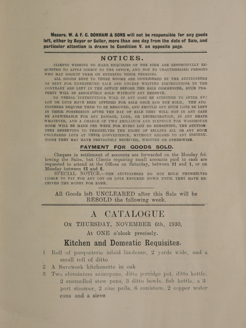 Messrs. W. &amp; F. C. BONHAM &amp; SONS will not be responsibie for any goods left, either by Buyer or Seller, more than one day from the date of Sale, and particular attention is drawn to Condition V. on opposite page.   NOTICES. CLIENTS WISHING TO MAKE ENQUIRIES OF THE FIRM ARE RESPECTFULLY RE- QUESTED TO APPLY DIRECT TO THE OFFICE, AND NOT TO UNAUTHORIZED PERSONS WHO MAY SOLICIT THEM ON ENTERING THEIR PREMISES. ALL GOODS SENT TO THESE ROOMS ARE CONSIDERED BY THE AUCTIONEERS AS SENT FOR UNRESERVED SALE AND UNLESS WRITTEN INSTRUCTIONS TO THE CONTRARY ARE LEFT IN THE OFFICE BEFORE THE SALE COMMENCES, SUCH PRO- PERTY WILL BE ABSOLUTELY SOLD WITHOUT ANY RESERVE. NO VERBAL INSTRUCTIONS WILL IN ANY CASE BE ATTENDED TO AFTER AN? LOT OR LOTS HAVE BEEN OFFERED FOR SALE ONCE AND NOT SOLD, THE AUG. TIONEERS REQUIRE THEM TO BE REMOVED, AND SHOULD ANY SUCH LOTS BE LEFT IN THEIR POSSESSION AFTER THE DAY OF SALE THEY WILL NOT IN ANY CASE BE ANSWERABLE FOR ANY DAMAGE, LOSS, OR DETERIORATION, IN ANY SHAPE WHATEVER, AND A CHARGE OF TWO SHILLINGS AND SIXPENCE FOR WAREHOUSE ROOM WILL BE MADE PER WEEK FOR EVERY LOT SO REMAINING, THE AUCTION- EERS RESERVING TO THEMSELVES THE RIGHT OF SELLING ALL OR ANY SUCH UNCLEARED LOTS AT THEIR CONVENIENCE, WITHOUT REGARD TO ANY INSTRUC. TIONS THEY MAY HAVE PREVIOUSLY RECEIVED, WRITTEN OR OTHERWISE. PAYMENT FOR GOODS SOLD. Cheques in settlement of accounts are forwarded on the Monday fol- lowing the Sales, but Clients requiring small accounts paid in cash are requested to attend at the Offices on Saturday, between 11 and 1, or on Monday between 12 and 6. SPECIAL NOTICE.—THE AUCTIONEERS DO NOT HOLD THEMSELVES LIABLE TO PAY FOR ANY LOT OR LOTS KNOCKED DOWN UNTIL THEY HAVE RE- CEIVED THE MONEY FOR SAME.  All Goods left UNCLEARED after this Sale will be RESOLD the following week.   A CATALOGUE On THURSDAY, NOVEMBER 6th, 1930, At ONE o’clock precisely. Kitchen and Domestic Requisites. 1 Roll of parqueterie inlaid linoleum, 2 yards wide, and a small roll of ditto 2 A Savework kitchenette in oak 8 Two aluminium saucepans, ditto porridge pot, ditto kettle, 2 enamelled stew pans, 3 ditto bowls, fish kettle, a 8 part steamer, 2 zine pails, 6 canisters, 2 ecpper water cans and a sieve