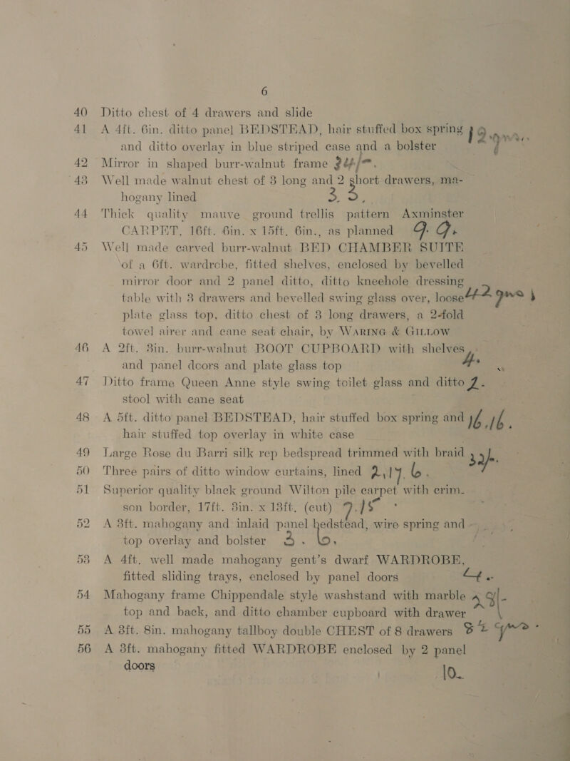 Ditto chest of 4 drawers and slide A 4ft. 6in. ditto panel BEDSTEAD, hair stuffed box spring 19 and ditto overlay in blue striped case and a bolster Mirror in shaped burr-walnut frame 24/—. , Well made walnut chest of 8 long and 2 ghort drawers, ma hogany lined 3 Peye es» j Thick quality mauve ground trellis pattern Axminster CARPET, 16ft. Gin. x 15ft, 6in., as planned Ge Ge Well made earved burr-walnut BED CHAMBER SUITE of a 6ft. wardrcbe, fitted shelves, enclosed by bevelled mirror door and 2 panel ditto, ditto kneehole dressing table with 8 drawers and bevelled swing glass over, loosett-4 * sede s plate glass top, ditto chest of 8 long drawers, a 2-fold towel airer and cane seat chair, by Warne &amp; GILLOW A 2ft. 8in. burr-walnut BOOT CUPBOARD with shelves,-— and panel decors and plate glass top 4 Ditto frame Queen Anne style swing toilet glass and ditto 7. stool with cane seat peeks A dft. ditto panel BEDSTEAD, hair stuffed box spring and Ib.16 hair stuffed top overlay in white case . Large Rose du Barri silk rep bedspread trimmed with braid 32) Three pairs of ditto window curtains, lined 2] 4. lo Superior quality black ground Wilton pile carpet with erim. son border, 17ft. 3in. x 138ft, (cut) is A 3ft. mahogany and inlaid panel bedstead, wire spring and ~ _ top overlay and bolster e x5 A 4ft. well made mahogany gent’s dwarf WARDROBE, fitted sliding trays, enclosed by panel doors Z4.. Mahogany frame Chippendale style washstand with marble - top and back, and ditto chamber cupboard with drawer A 8ft. 8in. mahogany tallboy double CHEST of 8 drawers BE 9/*? * A 3ft. mahogany fitted WARDROBE enclosed by 2 panel doors | lo. ‘