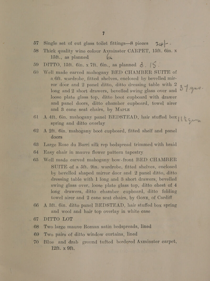 57 59 60 66 67 68 69 70 7 Single set of cut glass toilet fittings—8 pieces 2u4|- i Thick quality wine colour Axminster CARPET, 15ft. 6m. x 15ft., as planned vane DITTO, 15ft. 6in. x 7ft. 6in., as planned 3 | [5 ) Well made carved mahogany BED CHAMBER SUITE of a 6ft. wardrobe, fitted shelves, enclosed by bevelled mir- ror door and 2 panel ditto, ditto dressing table with 2 , 4 long and 2 short drawers, bevelled swing glass over and loose plate glass top, ditto boot cupboard with drawer and panel doors, ditto chamber cupboard, towel airer and 8 cane seat chairs, by Marie spring and ditto overlay A 2ft. 6in. mahogany boot cupboard, fitted shelf and panel doors Large Rose du Barri silk rep bedspread trimmed with braid Easy chair in mauve flower pattern tapestry Well made carved mahogany bow-front BED CHAMIBER SUITE of a 5ft. 9in. wardrobe, fitted shelves, enclosed by bevelled shaped mirror door and 2 panel ditto, ditto dressing table with 1 long and 3 short drawers, bevelled swing glass over, loose plate glass top, ditto chest of 4 long drawers, ditto chamber cupboard, ditto folding towel airer and 2 cane seat chairs, by Gonz, of Cardiff A 3ft. 6in. ditto panel BEDSTEAD, hair stuffed box spring and wool and hair top overlay in white case DITTO LOT Two large mauve Roman satin bedspreads, lined Two pairs of ditto window curtains, lined Blue and drab ground tufted bordered Axminster carpet, 12ft. x Oft,