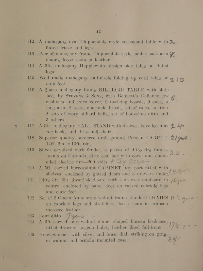 115 117 118 Lt fluted frieze and legs chairs, loose seats in leather A 3ft. mahogany Hepplewhite design side table on fluted legs club feet A 3-gize mahogany frame BILLIARD TABLE with slate bed, by StevENs &amp; Sons cushions and extra cover, 2 marking boards, 9 cues, a , with Bennett's Defiance low long arm, 2 rests, cue rack, brush, set. of rules, an iron 2 sets of ivory bilhard balls, set of bonzoline ditto and 5 others A 3ft. mahogany HALL STAND with drawer, bevelled muir- row back, and ditto hall chair Superior quality bordered drab ground Persian CARPET 14ft. 6in. x 1O0ft. 6in. Silver oxydized curb fender, 4 pieces of ditto fire imple- ments on 2 stands, ditto coal box with cover and enam- elled electric fire—200 volts ~ \ SHA A 5ft. carved burr-walnut CABINET, top part fitted with , shelves, enclosed by glazed doors and 8 drawers demian! Ditto 3ft. Gin. dwarf sideboard with 4 drawers cupboard in centre, enclosed by panel door on carved cabriole legs and claw feet Set of 6 Queen Anne style walnut frame standard CHAIRS on ecabriole legs and stretchers, loose seats in crimson morocco leather Four ditto 7Poe~a : A 3ft carved burr-walnut dome shaped bureau bookcase, fitted drawers, pigeon holes, leather lined fall-front Q. bp 2/ gma vt } 7 ‘es / a j Siz 7. / he