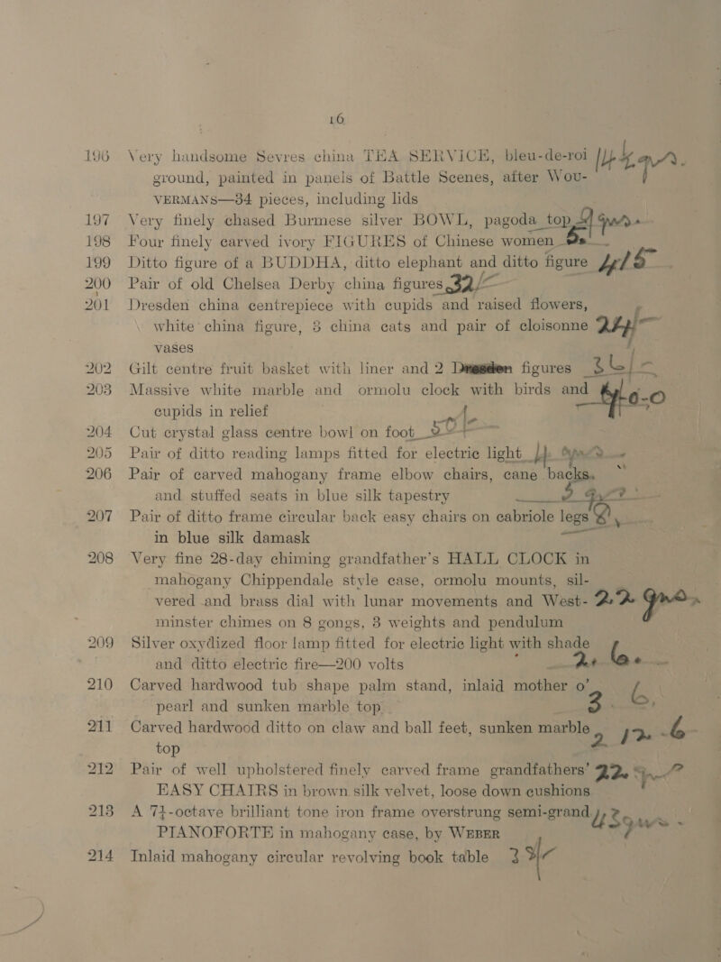 196 209 210 211 16 Very handsome Sevres china THA SERVICE, bleu-de-roi bea. ground, painted in panels of Battle Scenes, after Wov- VERMANS—84 pieces, including lids Very finely chased Burmese silver BOWL, pasos toni jue Four finely carved ivory FIGURES of Chinese womens Ditto figure of a BUDDHA, ditto elephant and ditto figure ls Pair of old Chelsea Derby china figures 32/~— i. Dresden china centrepiece with cupids and raised flowers, : white’ china figure, 8 china cats and pair of cloisonne 24e e vases j Gilt centre fruit basket with liner and 2 Danggeben figures BGI 8 Massive white marble and ormolu clock with birds and |-O cupids in relief { O-; fr Ps Cut crystal glass centre bowl on foot__Y st Pair of ditto reading lamps fitted for electrie light Lb 2 Pair of carved mahogany frame elbow chairs, cane beg : and. stuffed seats in blue silk tapestry A Gyr0 - Pair of ditto frame circular back easy chairs on eabriole legs Q sie in blue silk damask he Very fine 28-day chiming grandfather’s HALL CLOCK in mahogany Chippendale style case, ormolu mounts, sil- | vered and brass dial with lumar movements and West- 2 2% Gre. minster chimes on 8 gongs, 8 weights and pendulum Silver oxydized floor lamp fitted for electric light with shade i and ditto electric fire—200 volts ¢ - Carved hardwood tub shape palm stand, inlaid mother o’ e ( pearl and sunken marble top ' Carved hardwood ditto on claw and ball feet, sunken marble 2 hy L top | Pair of well upholstered finely carved frame grandfathers’ D2 © EASY CHATRS in brown silk velvet, loose down cushions A 74-ocetave brilliant tone iron frame overstrung semi-grand J PIANOFORTE in mahogany case, by WEBER Inlaid mahogany circular revolving book table 3 a  ‘aa $5 ws - |