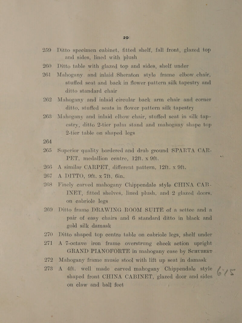 Ditto specimen cabinet, fitted shelf, fall front, glazed top and sides, lined with plush Ditto table with glazed top and sides, shelf under Mahogany. and inlaid Sheraton style frame elbow chair, stuffed seat and back in flower pattern silk tapestry and ditto standard chair Mahogany and inlaid circular back arm chair and corner ditto, stuffed seats in flower pattern silk tapestry Mahogany and inlaid elbow chair, stuffed seat in silk tap- estry, ditto 2-tier palm stand and mahogany shape top 2-tier table on shaped legs Superior quality bordered and drab ground SPARTA CAR- PET, medallion centre, 12ft. x 9ft. > A similar CARPET, different pattern, 12ft. x 9ft. A DITTO; Oieeaa7it, Gin; linely carved mahogany Chippendale style CHINA CAB- INET, fitted shelves, lined plush, and 2 glazed doors, Ditto frame DRAWING ROOM SUITE of a settee and a pair of easy chairs and 6 standard ditto in black and gold silk damask on cabriole legs Ditto shaped top centre table on cabriole legs, shelf under A 7-octave iron frame overstrunge check action upright GRAND PIANOFORTE in mahogany case by ScHUBERT Mahogany frame music stool with lift up seat in damask A 4ft. well made carved mahogany Chippendale style é rag shaped front CHINA CABINET, glazed door and sides ~ on claw and ball feet |