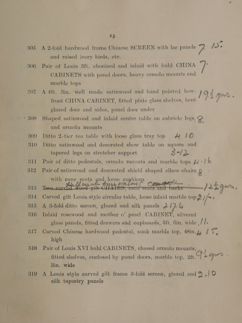 805 506 ge a 4 * 808 B09 310 S11 312 319 23 a A 2-fold hardwood frame Chinese SCREEN with lac panels 7 J» and raised ivory birds, etc. Pair of Louis 8ft. ebonized and inlaid with buhl CHINA jf CABINETS with panel doors, heavy ormolu mounts and marble tops | A 4ft. 8in. “well made satinwood and hand painted bow- aud -. , front CHINA CABINET, fitted plate glass shelves, bent glazed door and sides, panel door under Shaped satinwood and inlaid centre table on cabriole legs, $e and ormolu mounts Ditto 2-tier tea table with loose glass tray top 4 /© Ditto satinwood and decorated show table on square and tapered legs on stretcher support S-/ 2 Pair of ditto pedestals, ormolu mounts and marble tops £j*/ b Pair of satinwood and decorated shield shaped elbow — e with cane Goud 4 USES pea | ae atk sen BIA cere é: Be ” sl > Carved gilt Louis pay circular table, loose inlaid marble top 2 // A 38-fold ditto screen, glazed and silk panels wa (}. G : Inlaid rosewood and mother o’ pearl CABINET, silvered glass panels, fitted drawers and cupboards, 3ft. Gin. wide dT f Carved Chinese hardwood pedestal, sunk marble top, 48in. 2, +a high Pair of Louis XVI buhl CABINETS, chased ormolu mounts, | r La> . fitted shelves, enclosed by panel doors, marble top, ‘ aft. 3in. wide A Louis style carved gilt frame 3-fold screen, glazed and 9 10 silk tapestry panels