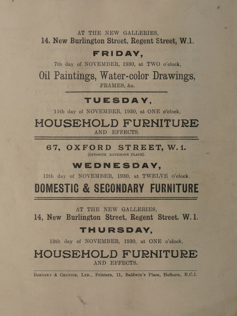 AT THE NEW GALLERIES, 14, New Burlington Street, Regent Street, W.1. FRIDAY, 7th day of NOVEMBER, 1930, at TWO o'clock, Oil Paintings, Water-color Drawings, FRAMES, &amp;c. TUE s DAY, lith day of NOVEMBER, 1930, at ONE o'clock, MOUSEMOLD F URNITURE AND EFFECTS. 67, OXFORD STREET, W.1. (OPPOSITE RATHBONE PLACE). WEDNESDAY, 12th day of NOVEMBER, 1930, at TWELVE o’clock, DOMESTIC &amp; SECONDARY FURNITURE AT THE NEW GALLERIES, 14, New Burlington Street, Regent Street, W. 1. THURSDAY, 13th day of NOVEMBER, 1930, at ONE o’clock, MOUSE MOLD FURNITURE AND EFFECTS. BarvaR? &amp; Crannis, Lrp., Printers, 11, Baldwin’s Place, Holborn, E.C.1.