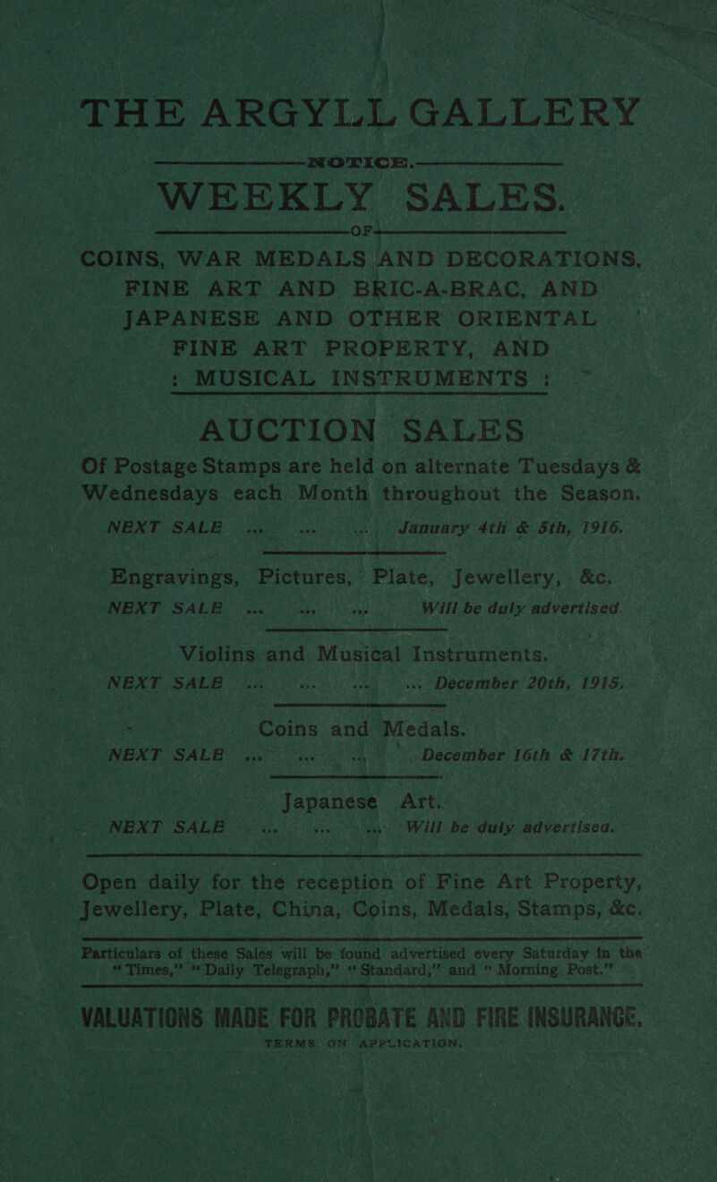 THE ARGYLL GALLERY WEEKLY SALES. COINS, WAR MEDALS AND DECORATIONS, FINE ART AND BRIC-A-BRAC, AND JAPANESE AND OTHER ORIENTAL FINE ART PROPERTY, AND : MUSICAL INSTRUMENTS: — AUCTION SALES Of Postage Stamps are held on alternate Tuesdays &amp; Wednesdays each Month throughout the Season, NEXT -SALE «tn ip January 4th &amp; 5th, 1916. Engravings, Pictures, Plate, Jewellery, &amp;c. NEXT SALE wu) a. es Will be duly advertised. Violins and Musical Instruments. NEXT SALE 0s. oe) ue December 20th, 1915: Coins and Medals. NEXT SALE 4,» ws sn - December 16th &amp; 17th. Japanese Art. NEXT SALE ai v1 oe Will Be duly advertisea. ee. Open daily for. the reception of Fine Art Property, _ Jewellery, Plate, China, Coins, Medals, Stamps, &amp;e, Particulars of these Sales will be found advertised abi § Saturday in the | ss amie Oe ne fasted Telegraph,” * *emsaab and “ Morning Post,” ee VALUATIONS MADE FOR PROBATE AND FIRE INSURANGE. TERMS. ON > isntlalpbeapistoncin