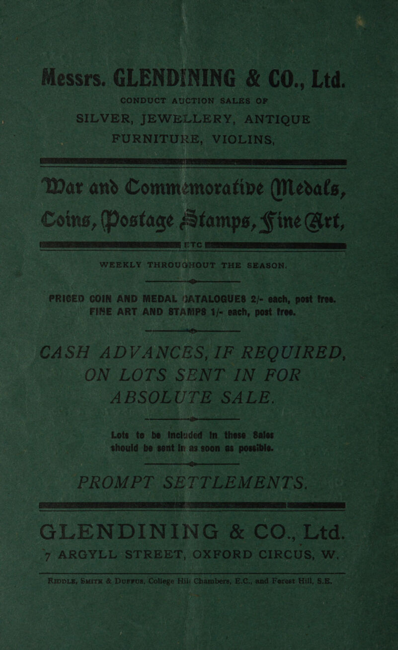  Messrs. CLENDINING &amp; 0., Lid Pe CONDUCT AUCTION SALES ORK ee Sat 15. SL SILVER, JEWELLERY, ANTIQUE FURNITURE, VIOLINS,  Tae an Comm:moratne (Metals, — , (Pos ee Piri Fine Grt, ee m ETC.   WEEKLY THROUGHOUT THE SEASON.   PRICED COIN AND MEDAL GATALOGUES 2/- each, post free. = FINE ART AND STAMPS 1/- each, post free. | ane CASH ADVANCES, IF REQ UIRED, oe : ON LOTS SENT IN FOR <a   Lote to be included In these Sales Behe should be sent in as soon as ees COE es  PROMPT SE TTLEMENTS, : . 7 GLENDINING &amp; CO. Lita. 4” ARGYLL STREET, OXFORD CIRCUS, w.  RIDDLE, SMiTK &amp; Dusvus, aie Hil: Chambers, E.C., and Ferest Hill, SE. —_ 