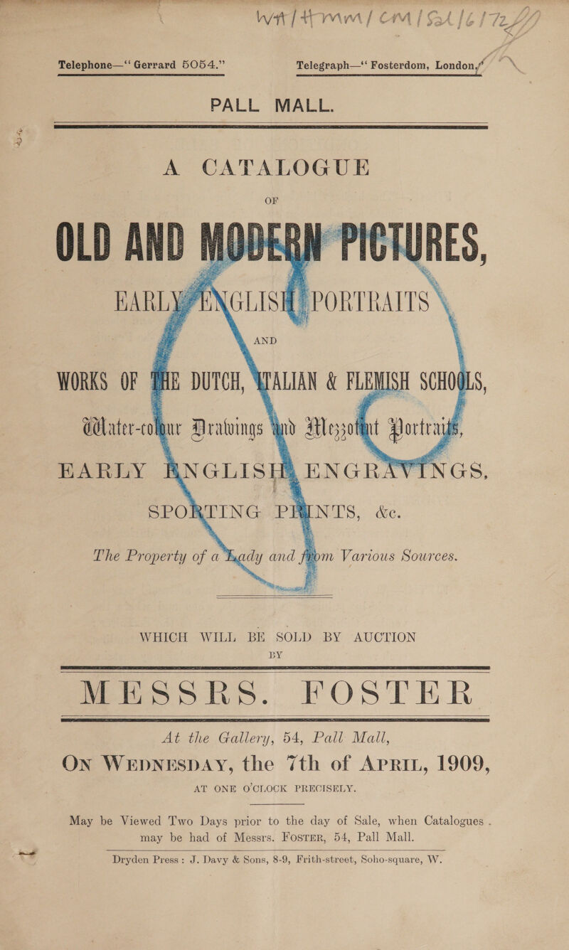 6H Telegraph— Fosterdom, London,” eee ee PALL MALL.   A CATALOGUE      oT (LISI ( PORTRAITS : AND  WORKS OF $HE DUTCH alate ch ue Dratvings § iyo aol ‘4 EARLY f ANGLISI iH pnartt SPO] XTING PRYN'TS, Bie. The Property c ak Eu ly Gag yom Various Sources.   SOLD BY AUCTION BY WHICH WILL BE   MESSRS. FOSTER At the Gallery, 54, Pall Mall,   AT ONE O'CLOCK PRECISELY.  may be had of Messrs. Fosrer, 54, Pall Mall.  Dryden Press: J. Davy &amp; Sons, 8-9, Frith-street, Soho-square, W