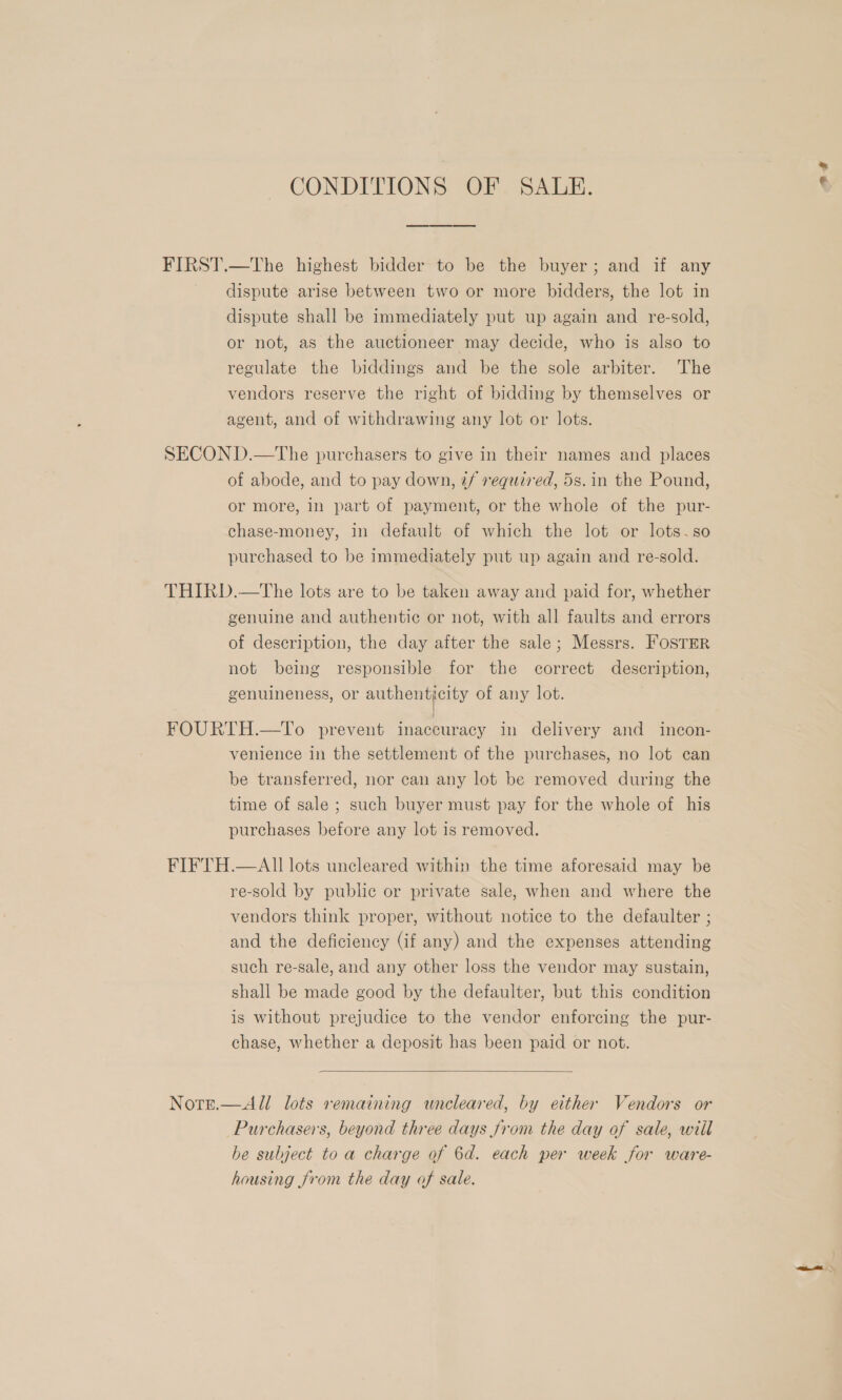 CONDITIONS OF SALE. FIRST.—The highest bidder to be the buyer; and if any dispute arise between two or more bidders, the lot in dispute shall be immediately put up again and re-sold, or not, as the auctioneer may decide, who is also to regulate the biddings and be the sole arbiter. The vendors reserve the right of bidding by themselves or agent, and of withdrawing any lot or lots. SECOND.—The purchasers to give in their names and places of abode, and to pay down, 2/ required, 5s. in the Pound, or more, in part of payment, or the whole of the pur- chase-money, in default of which the lot or lots.so purchased to be immediately put up again and re-sold. THIRD.—tThe lots are to be taken away and paid for, whether genuine and authentic or not, with all faults and errors of description, the day after the sale; Messrs. FOSTER not being responsible for the correct description, genuineness, or authenticity of any lot. FOURTH.—To prevent inaccuracy in delivery and incon- venience in the settlement of the purehases, no lot can be transferred, nor can any lot be removed during the time of sale ; such buyer must pay for the whole of his purchases before any lot is removed. FIFTH.—AII lots uncleared within the time aforesaid may be re-sold by public or private sale, when and where the vendors think proper, without notice to the defaulter ; and the deficiency (if any) and the expenses attending such re-sale, and any other loss the vendor may sustain, shall be made good by the defaulter, but this condition is without prejudice to the vendor enforcing the pur- chase, whether a deposit has been paid or not.  Nots.—All lots remaining uncleared, by either Vendors or Purchasers, beyond three days from the day of sale, wiil he subject to a charge of 6d. each per week for ware- housing from the day of sale.