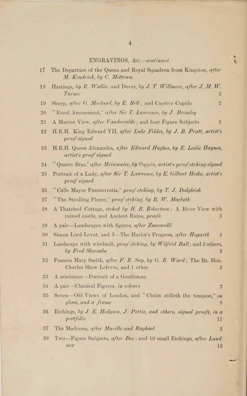 18 32 33 34 35 36 37 38 lil ee ENGRAVINGS, &amp;c.-—vontinued. M. Kendrick, by C. Mottram Hastings, by R..Wallis; and Dover, by J. T. Willmore, after J. M. W. Turner 2 Sheep, after G. Morland, by EF. Bell; and Captive Cupids y) “Rural Amusement,” after Sir T. Lawrence, by J. Bromley A Marine View, after Vandervelde ; and four Figure Subjects 5 H.R.H. King Edward VII, after Luke Fildes, by J. B. Pratt, artist’s proof signed H.R.H. Queen Alexandra, after Kdward Hughes, by EK. Leslie Haynes, artist’s proof signed “Quatre Bras,” after Meisonnier, by Coppin, artist’s proof etching signed Portrait of a Lady, after Sir 7. Lawrence, by E. Gilbert Heske, artist's proof signed “Calle Mayor Fuenterratia,” proof etching, by T. J. Dalgleish “The Strolling Player,” proof etching, by R. W. Macbeth A Thatched Cottage, etched by H. R. Robertson; A River View with ruined castle, and Ancient Ruins, p700/s 3 A pair—Landscapes with figures, after Zuccarelli Simon Lord Lovat, and 3—The Harlot’s Progress, after Hogarth 4 Landscape with windmill, proof etching, by Wilfrid Ball; and 2 others, by Fred Slocombe 3 Frances Mary Smith, after ’. R. Say, by G. R. Ward; The Rt. Hon. Charles Shaw Lefevre, and 1 other 3 A miniature—Portrait of a Gentleman A pair—Classical Figures, 7 colours 9 Seven—Old Views of London, and “Christ stilleth the tempest,” on glass, anda frame 8 Etchings, by J. EL. Hodgson, J. Pettie, and others, signed proofs, in a portfolio i The Madonna, after Murillo and Raphael 2 Two—Figure Subjects, after Doo; and’ 10 small Etchings, after Land- seer } ' 12