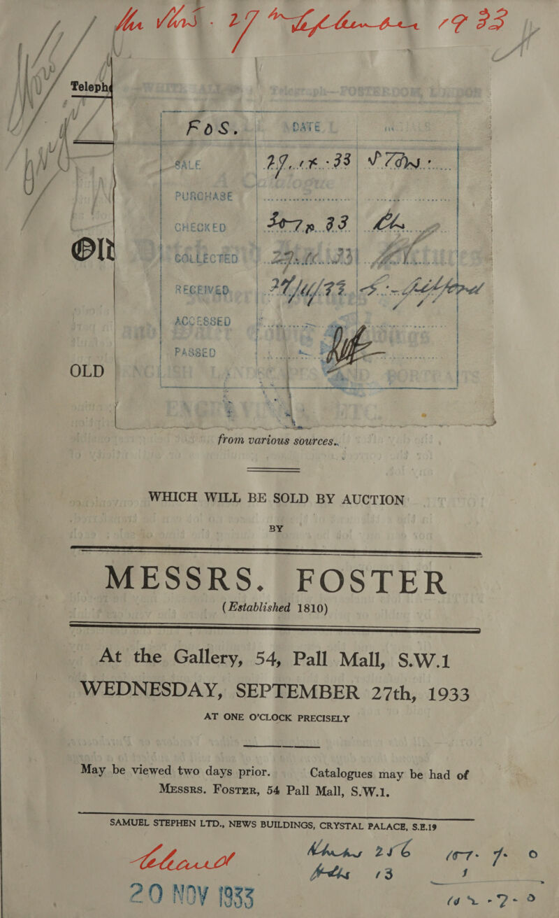 : é POS | DATE ome ' i J A Aa ; ? Py wf A | A 7 COLLECTED §) .. Zee. WO). ARONA. 2 ¢  RECEIVED ! I | | CHECKED | S07» G3 | Mh | i | ; | | | OLD |    ao &gt; x4 + mm ; “a .. —— e? mes from various sources...   WHICH WILL BE SOLD BY AUCTION BY MESSRS. FOSTER (Established 1810) SSS EEE At the Gallery, 54, Pall Mall, S.W.1 WEDNESDAY, SEPTEMBER 27th, 1933 AT ONE O'CLOCK PRECISELY     May be viewed two days prior. Catalogues may be had of Messrs. Foster, 54 Pall Mall, S.W.1. SAMUEL STEPHEN LTD., NEWS BUILDINGS, CRYSTAL PALACE, S.E.19 , ya FAP Khss 2466 A Mae i A ; hetbs ‘3 J ee 2Q NOV (933 | ae eS