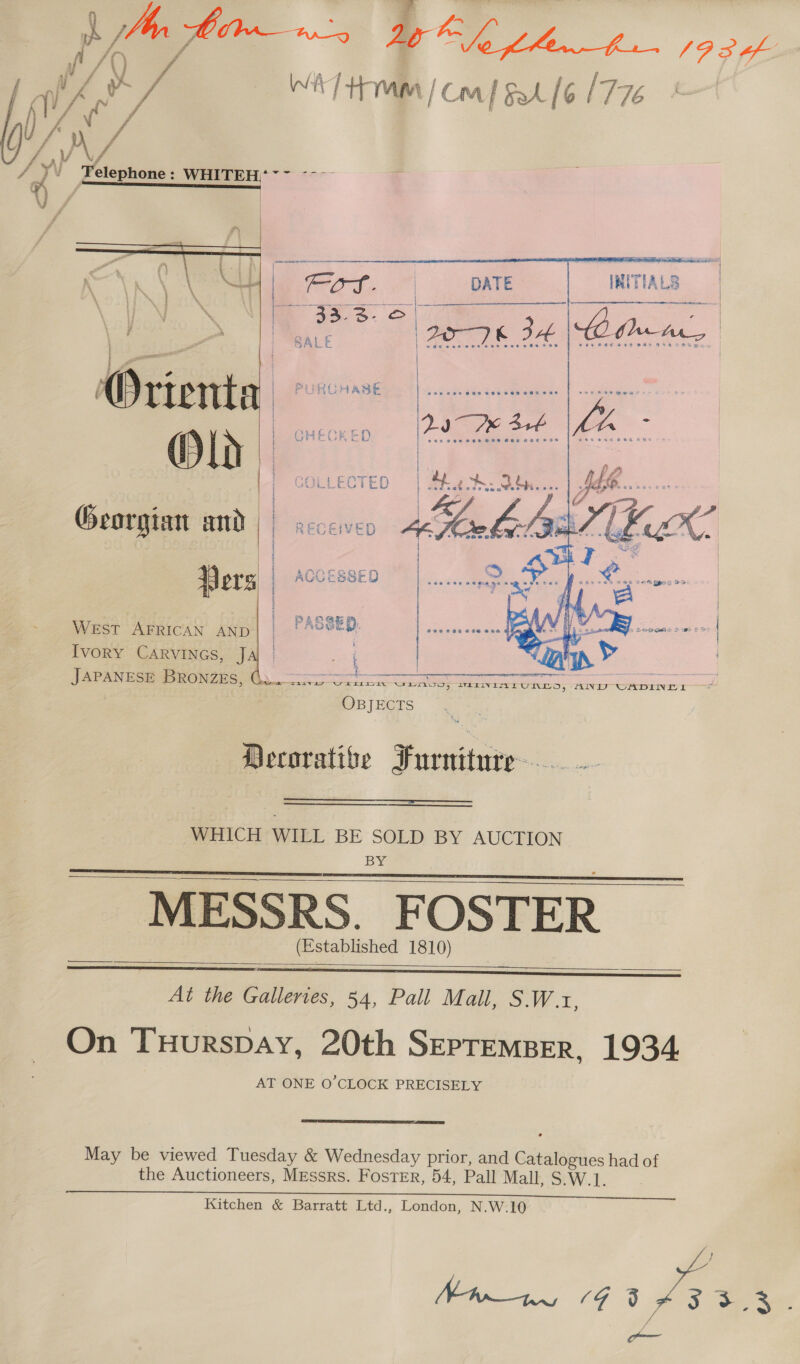 y Telephone : ee am ee eee | TIALS     Georgian and Pers West AFRICAN AND Ivory Carvines, J ee a a OBJECTS   Decorative Furniture.  WHICH WILL BE SOLD BY AUCTION BY MESSRS. F OSTER (Established 1810)       At the Galleries, 54, Pall Mall, SW .r, On TuHurspay, 20th Sepremper, 1934 AT ONE O’CLOCK PRECISELY  May be viewed Tuesday &amp; Wednesday prior, and adea on had of the Auctioneers, Messrs. Foster, 54, Pall Mall, S.W.1. Kitchen &amp; Barratt Ltd., London, N.W.10 We 1G : eae ; on