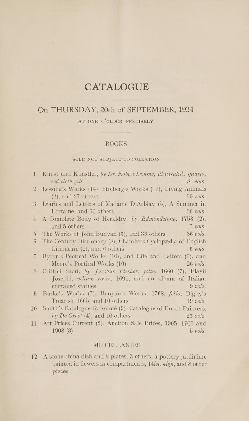 bo 12 CATALOGUE   AT ONE O'CLOCK PRECISELY BOOKS SOLD NOT SUBJECT TO COLLATION Kunst und Kunstler, dy Dr. Robert Dohme, illustrated, quarto, red cloth gilt 8 vols. Lessing’s Works (14), Stolberg’s Works (17), Living Animals (2), and 27 others 60 vols. Diaries and Letters of Madame D’Arblay (5), A Summer in Lorraine, and 60 others , 66 vols. A Complete Body of Heraldry, by Edmondstone, 1758 (2), and 5 others levols. The Works of John Bunyan (3), and 33 others 36 vols. The Century Dictionary (8), Chambers Cyclopedia of English Literature (2), and 6 otheis 16 vols. Byron’s Poetical Works (10), and Life and Letters (6), and Moore’s Poetical Works (10) 26 vols. Crittici Sacri, by Jacobus Flesher, folio, 1660 (7), Flavu Josephi, vellum cover, 1691, and an album of Italian engraved statues 9 vols. Burke’s Works (7), Bunyan’s Works, 1768, folio, Digby’s Treatise, 1665, and 10 others 19 vols. Smith’s Catalogue Raisonné (9), Catalogue of Dutch Painters, by De Groot (4), and 10 others 23 vols. Art Prices Current (2); Auction Sale Prices, 1905, 1906 and 1908 (3) 5 vols. MISCELLANIES A stone china dish and 8 plates, 3 others, a pottery jardiniere painted in flowers in compartments, 147. high, and 8 other pieces